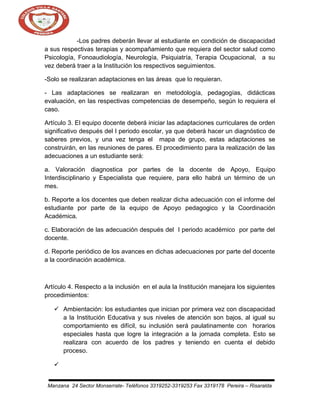 -Los padres deberán llevar al estudiante en condición de discapacidad
a sus respectivas terapias y acompañamiento que requiera del sector salud como
Psicología, Fonoaudiología, Neurología, Psiquiatría, Terapia Ocupacional, a su
vez deberá traer a la Institución los respectivos seguimientos.
-Solo se realizaran adaptaciones en las áreas que lo requieran.
- Las adaptaciones se realizaran en metodología, pedagogías, didácticas
evaluación, en las respectivas competencias de desempeño, según lo requiera el
caso.
Artículo 3. El equipo docente deberá iniciar las adaptaciones curriculares de orden
significativo después del I periodo escolar, ya que deberá hacer un diagnóstico de
saberes previos, y una vez tenga el mapa de grupo, estas adaptaciones se
construirán, en las reuniones de pares. El procedimiento para la realización de las
adecuaciones a un estudiante será:
a. Valoración diagnostica por partes de la docente de Apoyo, Equipo
Interdisciplinario y Especialista que requiere, para ello habrá un término de un
mes.
b. Reporte a los docentes que deben realizar dicha adecuación con el informe del
estudiante por parte de la equipo de Apoyo pedagogico y la Coordinación
Académica.
c. Elaboración de las adecuación después del I periodo académico por parte del
docente.
d. Reporte periódico de los avances en dichas adecuaciones por parte del docente
a la coordinación académica.

Artículo 4. Respecto a la inclusión en el aula la Institución manejara los siguientes
procedimientos:
 Ambientación: los estudiantes que inician por primera vez con discapacidad
a la Institución Educativa y sus niveles de atención son bajos, al igual su
comportamiento es difícil, su inclusión será paulatinamente con horarios
especiales hasta que logre la integración a la jornada completa. Esto se
realizara con acuerdo de los padres y teniendo en cuenta el debido
proceso.

Manzana 24 Sector Monserrate- Teléfonos 3319252-3319253 Fax 3319178 Pereira – Risaralda

 