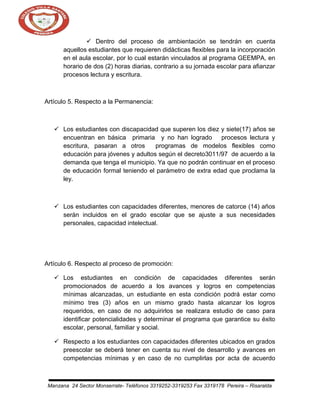  Dentro del proceso de ambientación se tendrán en cuenta
aquellos estudiantes que requieren didácticas flexibles para la incorporación
en el aula escolar, por lo cual estarán vinculados al programa GEEMPA, en
horario de dos (2) horas diarias, contrario a su jornada escolar para afianzar
procesos lectura y escritura.

Artículo 5. Respecto a la Permanencia:

 Los estudiantes con discapacidad que superen los diez y siete(17) años se
encuentran en básica primaria y no han logrado procesos lectura y
escritura, pasaran a otros
programas de modelos flexibles como
educación para jóvenes y adultos según el decreto3011/97 de acuerdo a la
demanda que tenga el municipio. Ya que no podrán continuar en el proceso
de educación formal teniendo el parámetro de extra edad que proclama la
ley.

 Los estudiantes con capacidades diferentes, menores de catorce (14) años
serán incluidos en el grado escolar que se ajuste a sus necesidades
personales, capacidad intelectual.

Artículo 6. Respecto al proceso de promoción:
 Los estudiantes en condición de capacidades diferentes serán
promocionados de acuerdo a los avances y logros en competencias
mínimas alcanzadas, un estudiante en esta condición podrá estar como
mínimo tres (3) años en un mismo grado hasta alcanzar los logros
requeridos, en caso de no adquirirlos se realizara estudio de caso para
identificar potencialidades y determinar el programa que garantice su éxito
escolar, personal, familiar y social.
 Respecto a los estudiantes con capacidades diferentes ubicados en grados
preescolar se deberá tener en cuenta su nivel de desarrollo y avances en
competencias mínimas y en caso de no cumplirlas por acta de acuerdo

Manzana 24 Sector Monserrate- Teléfonos 3319252-3319253 Fax 3319178 Pereira – Risaralda

 