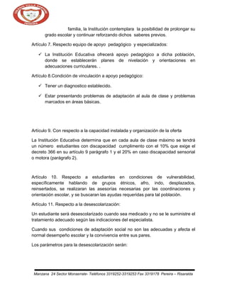 familia, la Institución contemplara la posibilidad de prolongar su
grado escolar y continuar reforzando dichos saberes previos.
Artículo 7. Respecto equipo de apoyo pedagógico y especializados:
 La Institución Educativa ofrecerá apoyo pedagógico a dicha población,
donde se establecerán planes de nivelación y orientaciones en
adecuaciones curriculares. .
Artículo 8.Condición de vinculación a apoyo pedagógico:
 Tener un diagnostico establecido.
 Estar presentando problemas de adaptación al aula de clase y problemas
marcados en áreas básicas.

Artículo 9. Con respecto a la capacidad instalada y organización de la oferta
La Institución Educativa determina que en cada aula de clase máximo se tendrá
un número estudiantes con discapacidad cumplimento con el 10% que exige el
decreto 366 en su artículo 9 parágrafo 1 y el 20% en caso discapacidad sensorial
o motora (parágrafo 2).

Artículo 10. Respecto a estudiantes en condiciones de vulnerabilidad,
específicamente hablando de grupos étnicos, afro, indo, desplazados,
reinsertados, se realizaran las asesorías necesarias por las coordinaciones y
orientación escolar, y se buscaran las ayudas requeridas para tal población.
Artículo 11. Respecto a la desescolarización:
Un estudiante será desescolarizado cuando sea medicado y no se le suministre el
tratamiento adecuado según las indicaciones del especialista.
Cuando sus condiciones de adaptación social no son las adecuadas y afecta el
normal desempeño escolar y la convivencia entre sus pares.
Los parámetros para la desescolarización serán:

Manzana 24 Sector Monserrate- Teléfonos 3319252-3319253 Fax 3319178 Pereira – Risaralda

 