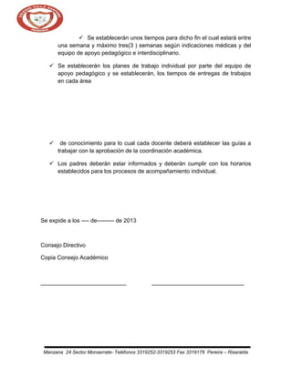  Se establecerán unos tiempos para dicho fin el cual estará entre
una semana y máximo tres(3 ) semanas según indicaciones médicas y del
equipo de apoyo pedagógico e interdisciplinario.
 Se establecerán los planes de trabajo individual por parte del equipo de
apoyo pedagógico y se establecerán, los tiempos de entregas de trabajos
en cada área



de conocimiento para lo cual cada docente deberá establecer las guías a
trabajar con la aprobación de la coordinación académica.

 Los padres deberán estar informados y deberán cumplir con los horarios
establecidos para los procesos de acompañamiento individual.

Se expide a los ---- de--------- de 2013

Consejo Directivo
Copia Consejo Académico

___________________________

_____________________________

Manzana 24 Sector Monserrate- Teléfonos 3319252-3319253 Fax 3319178 Pereira – Risaralda

 