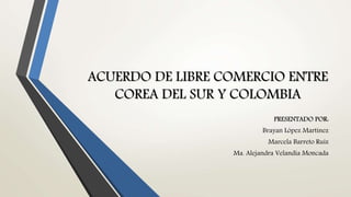 ACUERDO DE LIBRE COMERCIO ENTRE
COREA DEL SUR Y COLOMBIA
PRESENTADO POR:
Brayan López Martínez
Marcela Barreto Ruiz
Ma. Alejandra Velandia Moncada
 