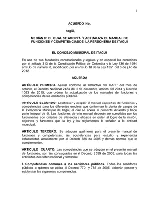 1
ACUERDO No.
Itagüí,
MEDIANTE EL CUAL SE ADOPTA Y ACTUALIZA EL MANUAL DE
FUNCIONES Y COMPETENCIAS DE LA PERSONERIA DE ITAGUI
EL CONCEJO MUNICIPAL DE ITAGUI
En uso de sus facultades constitucionales y legales y en especial las conferidas
por el artículo 313 de la Constitución Política de Colombia y la Ley 136 de 1994
artículo 32 numeral 8, modificado por el artículo 18 de la Ley 1551 del 6 de julio de
2012
ACUERDA
ARTÍCULO PRIMERO. Ajustar conforme al Instructivo del DAFP del mes de
octubre, el Decreto Nacional 2484 del 2 de diciembre, ambos del 2014 y Decreto
1083 de 2015, que ordena la actualización de los manuales de funciones y
competencias de las entidades públicas.
ARTÍCULO SEGUNDO: Establecer y adoptar el manual específico de funciones y
competencias para los diferentes empleos que conforman la planta de cargos de
la Personería Municipal de Itagüí, el cual se anexa al presente Acuerdo y hace
parte integral de él. Las funciones de este manual deberán ser cumplidas por los
funcionarios con criterios de eficiencia y eficacia en orden al logro de la misión,
objetivos y funciones que la ley y los reglamentos le señalan a la entidad
municipal.
ARTÍCULO TERCERO: Se adoptan igualmente para el presente manual de
funciones y competencias, las equivalencias para estudio y experiencia
establecidas actualmente por el Decreto 785 de 2005 y demás normas que le
complementen.
ARTICULO CUARTO: Las competencias que se adoptan en el presente manual
de funciones, son las consagradas en el Decreto 2539 de 2005, para todas las
entidades del orden nacional y territorial.
I. Competencias comunes a los servidores públicos. Todos los servidores
públicos a quienes se aplica el Decreto 770 y 785 de 2005, deberán poseer y
evidenciar las siguientes competencias:
 