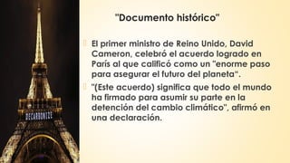 "Documento histórico"
 El primer ministro de Reino Unido, David
Cameron, celebró el acuerdo logrado en
París al que calificó como un "enorme paso
para asegurar el futuro del planeta“.
 "(Este acuerdo) significa que todo el mundo
ha firmado para asumir su parte en la
detención del cambio climático", afirmó en
una declaración.
 