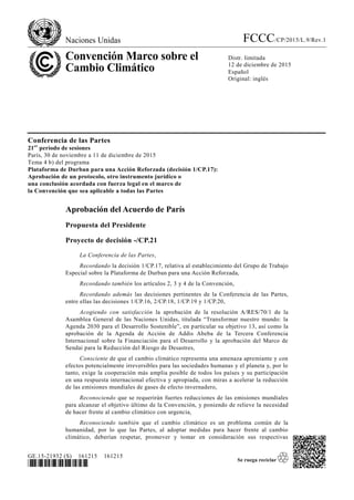 Naciones Unidas FCCC/CP/2015/L.9/Rev.1
Convención Marco sobre el
Cambio Climático
Distr. limitada
12 de diciembre de 2015
Español
Original: inglés
GE.15-21932 (S) 161215 161215
*1521932*
Conferencia de las Partes
21er
período de sesiones
París, 30 de noviembre a 11 de diciembre de 2015
Tema 4 b) del programa
Plataforma de Durban para una Acción Reforzada (decisión 1/CP.17):
Aprobación de un protocolo, otro instrumento jurídico o
una conclusión acordada con fuerza legal en el marco de
la Convención que sea aplicable a todas las Partes
Aprobación del Acuerdo de París
Propuesta del Presidente
Proyecto de decisión -/CP.21
La Conferencia de las Partes,
Recordando la decisión 1/CP.17, relativa al establecimiento del Grupo de Trabajo
Especial sobre la Plataforma de Durban para una Acción Reforzada,
Recordando también los artículos 2, 3 y 4 de la Convención,
Recordando además las decisiones pertinentes de la Conferencia de las Partes,
entre ellas las decisiones 1/CP.16, 2/CP.18, 1/CP.19 y 1/CP.20,
Acogiendo con satisfacción la aprobación de la resolución A/RES/70/1 de la
Asamblea General de las Naciones Unidas, titulada “Transformar nuestro mundo: la
Agenda 2030 para el Desarrollo Sostenible”, en particular su objetivo 13, así como la
aprobación de la Agenda de Acción de Addis Abeba de la Tercera Conferencia
Internacional sobre la Financiación para el Desarrollo y la aprobación del Marco de
Sendai para la Reducción del Riesgo de Desastres,
Consciente de que el cambio climático representa una amenaza apremiante y con
efectos potencialmente irreversibles para las sociedades humanas y el planeta y, por lo
tanto, exige la cooperación más amplia posible de todos los países y su participación
en una respuesta internacional efectiva y apropiada, con miras a acelerar la reducción
de las emisiones mundiales de gases de efecto invernadero,
Reconociendo que se requerirán fuertes reducciones de las emisiones mundiales
para alcanzar el objetivo último de la Convención, y poniendo de relieve la necesidad
de hacer frente al cambio climático con urgencia,
Reconociendo también que el cambio climático es un problema común de la
humanidad, por lo que las Partes, al adoptar medidas para hacer frente al cambio
climático, deberían respetar, promover y tomar en consideración sus respectivas
 