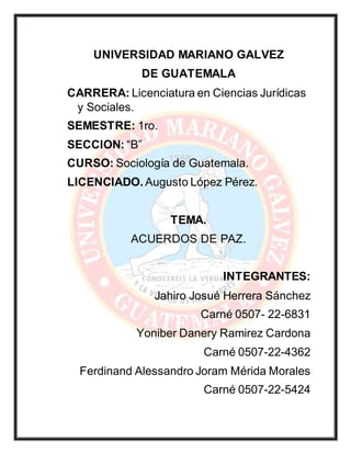 UNIVERSIDAD MARIANO GALVEZ
DE GUATEMALA
CARRERA: Licenciatura en Ciencias Jurídicas
y Sociales.
SEMESTRE: 1ro.
SECCION: “B”
CURSO: Sociología de Guatemala.
LICENCIADO. Augusto López Pérez.
TEMA.
ACUERDOS DE PAZ.
INTEGRANTES:
Jahiro Josué Herrera Sánchez
Carné 0507- 22-6831
Yoniber Danery Ramirez Cardona
Carné 0507-22-4362
Ferdinand Alessandro Joram Mérida Morales
Carné 0507-22-5424
 
