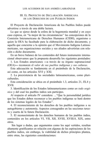 III. EL PROYECTO DE DECLARACIÓN AMERICANA
DE LOS DERECHOS DE LOS PUEBLOS INDIOS
El Proyecto de Declaración Americana de los Pueblos Indios puede
advertirse a través de una doble lectura.
La que se ejerce desde la esfera de la hegemonía mundial y en cuyo
caso expresa, en ‘‘la mejor de las circunstancias’’ las concepciones de la
Comisión Interamericana de Derechos Humanos (CIDH), organismo a
quien la OEA ha facultado para la elaboración de dicho documento, y
aquella que concierne a la opinión que el Movimiento Indígena Latinoa-
mericano, sus organizaciones sociales y sus aliados advertirían con rela-
ción a dicho documento.
En un breve balance de los contenidos del futuro instrumento interna-
cional observamos que la propuesta desarrolla los siguientes postulados:
1. Los Estados americanos ----a través de su órgano supranacional
(OEA)---- reconocen el valor de sus pueblos indígenas y sus culturas.
Esta adecuación se fundamenta en el preámbulo de la Declaración,
así como, en los artículos XVI y XXI.
2. La preexistencia de las sociedades latinoamericanas, como pluri-
culturales.
Esta consideración se ubica en el preámbulo 1.3, artículos 21, IX.4 y
XVII.
3. Identificación de los Estados latinoamericanos como un todo orgá-
nico y del cual los pueblos indios son partícipes.
Al respecto el artículo IV considera: ...‘‘Que la personalidad jurídica
que los Estados deben reconocer a los pueblos indígenas se hará dentro
de los sistemas legales de los Estados’’.
4. El reconocimiento de los derechos de los pueblos indígenas a su
autogobierno y autonomía. Aspectos consagrados en las secciones terce-
ra y cuarta de la futura Declaración.
5. El reconocimiento de los derechos humanos de los pueblos indios,
contenidos en los artículos VI, VII, XII, XVIII, XVIII.8, XIX, entre
otros.
Sin lugar a dudas, que argumentos como los aquí vertidos, resultan
altamente gratificantes en relación con algunas de las aspiraciones de los
pueblos indios, sin embargo, la viabilidad de dichos principios plantea,
entre otras, las siguientes consideraciones:
LOS ACUERDOS DE SAN ANDRÉS LARRAÍNZAR 113
 