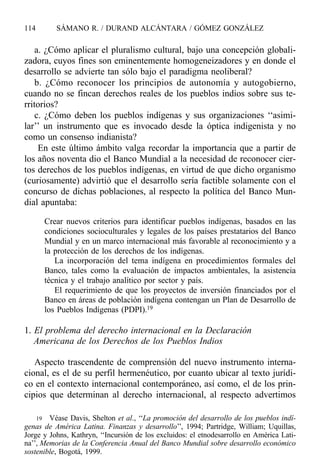 a. ¿Cómo aplicar el pluralismo cultural, bajo una concepción globali-
zadora, cuyos fines son eminentemente homogeneizadores y en donde el
desarrollo se advierte tan sólo bajo el paradigma neoliberal?
b. ¿Cómo reconocer los principios de autonomía y autogobierno,
cuando no se fincan derechos reales de los pueblos indios sobre sus te-
rritorios?
c. ¿Cómo deben los pueblos indígenas y sus organizaciones ‘‘asimi-
lar’’ un instrumento que es invocado desde la óptica indigenista y no
como un consenso indianista?
En este último ámbito valga recordar la importancia que a partir de
los años noventa dio el Banco Mundial a la necesidad de reconocer cier-
tos derechos de los pueblos indígenas, en virtud de que dicho organismo
(curiosamente) advirtió que el desarrollo sería factible solamente con el
concurso de dichas poblaciones, al respecto la política del Banco Mun-
dial apuntaba:
Crear nuevos criterios para identificar pueblos indígenas, basados en las
condiciones socioculturales y legales de los países prestatarios del Banco
Mundial y en un marco internacional más favorable al reconocimiento y a
la protección de los derechos de los indígenas.
La incorporación del tema indígena en procedimientos formales del
Banco, tales como la evaluación de impactos ambientales, la asistencia
técnica y el trabajo analítico por sector y país.
El requerimiento de que los proyectos de inversión financiados por el
Banco en áreas de población indígena contengan un Plan de Desarrollo de
los Pueblos Indígenas (PDPI).19
1. El problema del derecho internacional en la Declaración
Americana de los Derechos de los Pueblos Indios
Aspecto trascendente de comprensión del nuevo instrumento interna-
cional, es el de su perfil hermenéutico, por cuanto ubicar al texto jurídi-
co en el contexto internacional contemporáneo, así como, el de los prin-
cipios que determinan al derecho internacional, al respecto advertimos
114 SÁMANO R. / DURAND ALCÁNTARA / GÓMEZ GONZÁLEZ
19 Véase Davis, Shelton et al., ‘‘La promoción del desarrollo de los pueblos indí-
genas de América Latina. Finanzas y desarrollo’’, 1994; Partridge, William; Uquillas,
Jorge y Johns, Kathryn, ‘‘Incursión de los excluidos: el etnodesarrollo en América Lati-
na’’, Memorias de la Conferencia Anual del Banco Mundial sobre desarrollo económico
sostenible, Bogotá, 1999.
 
