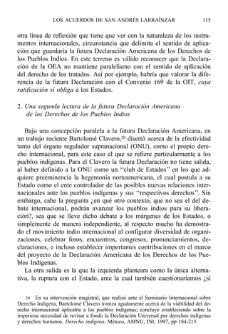 otra línea de reflexión que tiene que ver con la naturaleza de los instru-
mentos internacionales, circunstancia que delimita el sentido de aplica-
ción que guardaría la futura Declaración Americana de los Derechos de
los Pueblos Indios. En este terreno es válido reconocer que la Declara-
ción de la OEA no mantiene paralelismo con el sentido de aplicación
del derecho de los tratados. Así por ejemplo, habría que valorar la dife-
rencia de la futura Declaración con el Convenio 169 de la OIT, cuya
ratificación sí obliga a los Estados.
2. Una segunda lectura de la futura Declaración Americana
de los Derechos de los Pueblos Indios
Bajo una concepción paralela a la futura Declaración Americana, en
un trabajo reciente Bartolomé Clavero,20 disertó acerca de la efectividad
tanto del órgano regulador supranacional (ONU), como el propio dere-
cho internacional, para este caso el que se refiere particularmente a los
pueblos indígenas. Para el Clavero la futura Declaración no tiene salida,
al haber definido a la ONU como un ‘‘club de Estados’’ en los que ad-
quiere preeminencia la hegemonía norteamericana, el cual postula a su
Estado como el ente controlador de las posibles nuevas relaciones inter-
nacionales ante los pueblos indígenas y sus ‘‘respectivos derechos’’. Sin
embargo, cabe la pregunta ¿en qué otro contexto, que no sea el del de-
bate internacional, podrán avanzar los pueblos indios para su libera-
ción?, sea que se lleve dicho debate a los márgenes de los Estados, o
simplemente de manera independiente, al respecto mucho ha demostra-
do el movimiento indio internacional al configurar diversidad de organi-
zaciones, celebrar foros, encuentros, congresos, pronunciamientos, de-
claraciones, e incluso establecer importantes contribuciones en el marco
del proyecto de la Declaración Americana de los Derechos de los Pue-
blos Indígenas.
La otra salida es la que la izquierda planteara como la única alterna-
tiva, la ruptura con el Estado, ante la cual también cuestionaríamos ¿sí
LOS ACUERDOS DE SAN ANDRÉS LARRAÍNZAR 115
20 En su intervención magistral, que realizó ante el Seminario Internacional sobre
Derecho Indígena, Bartolomé Clavero ironiza agudamente acerca de la viabilidad del de-
recho internacional aplicable a los pueblos indígenas; concluye estableciendo sobre la
imperiosa necesidad de revisar a fondo la Declaración Universal por derechos indígenas
y derechos humanos. Derecho indígena, México, AMNU, INI, 1997, pp 184-213.
 
