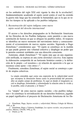 en los umbrales del siglo XXI está vigente la idea de la revolución?,
fundamentalmente acudiendo al sujeto social contra el cual ha existido
la guerra más larga que ha conocido la humanidad, que es la que en to-
dos los tiempos se ha aplicado a los pueblos indígenas.
3. Reconstrucción del sujeto indígena como nuevo
sujeto social del derecho internacional
El acceso a los derechos propugnados en la Declaración Americana
de los Derechos de los Pueblos Indígenas, corre paralelo a una nueva
correlación de fuerzas en que se ubiquen los pueblos indios. Al respecto
se identifica un nuevo momento del movimiento étnico y consecuente-
mente el avizoramiento de nuevos sujetos sociales. Siguiendo a Hugo
Zemelman,21 consideramos que: ‘‘El sujeto se constituye en la medida
en que puede generar una voluntad colectiva y desplegar un poder que
le permita construir realidades con una dirección consciente.
Asimismo, añade Zemelman:22 ‘‘El sujeto más que en una organiza-
ción unificada, se expresa en una cierta identidad colectiva. Esta supone
la elaboración compartida de un horizonte histórico común y la defini-
ción de lo propio ----el nosotros---- en relación de oposición a lo que se
reconoce como ajeno ----los otros----’’.
Finalmente, considera Zemelman, el sujeto social se construye a par-
tir de utopías colectivas.
La utopía entendida aquí como una expresión de la subjetividad social
que incorpora la dimensión futura como la potencialidad del presente,
abre un amplio campo de problemas. Es aquí en donde el imaginario so-
cial se despliega, formulando y reformulando la relación entre lo vivido y
lo posible, entre el presente y el futuro.23
La ‘‘utopía’’ de estos nuevos sujetos sociales ----los pueblos indíge-
nas---- lo constituye la reivindicación de sus derechos históricos, jugando
un papel significativo el proyecto de Declaración Americana de los De-
116 SÁMANO R. / DURAND ALCÁNTARA / GÓMEZ GONZÁLEZ
21 Zemelman, Hugo, Sujetos sociales y subjetividad, México, Colegio de México,
1998, p. 80.
22 Zemelman, Hugo y Valencia, Guadalupe, Los sujetos sociales, una propuesta de
análisis, México, UNAM, 1992, p. 93.
23 Ibidem, p. 94.
 