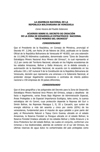 LA ASAMBLEA NACIONAL DE LA
REPÚBLICA BOLIVARIANA DE VENEZUELA
Como Vocera del Pueblo Soberano
ACUERDO SOBRE EL DECRETO DE CREACIÓN
DE LA ZONA DE DESARROLLO ESTRATÉGICO NACIONAL
“ARCO MINERO DEL ORINOCO”
CONSIDERANDO
Que el Presidente de la República, en Consejo de Ministros, promulgó el
Decreto N°. 2.248, con fecha 24 de febrero de 2016, publicado en la Gaceta
Oficial de la República Bolivariana de Venezuela N° 40.855, con una extensión
de 111.846,70 Kilómetros cuadrados, denominado como "Zona de Desarrollo
Estratégico Minero Nacional Arco Minero del Orinoco", lo cual representa el
12,2 por ciento del Territorio Nacional, ubicado en los frágiles ecosistemas de
los estados Amazonas, Bolívar y Delta Amacuro; sin la debida consulta y
autorización de la Asamblea Nacional, de acuerdo con lo establecido en los
artículos 150 y 187 numeral 9 de la Constitución de la República Bolivariana de
Venezuela, decisión que representa una amenaza a la Soberanía Nacional, al
pretender otorgar ilegalmente concesiones o contratos de interés público
nacional a 150 empresas de 30 países diferentes;
CONSIDERANDO
Que el área geográfica y las poligonales del Decreto para la Zona de Desarrollo
Estratégico Minero Nacional Arco Minero del Orinoco, solapa y desafecta de
facto e ilegalmente, varias Áreas Bajo Régimen de Administración Especial,
Áreas Protegidas o de Especial Importancia Ecológica, tales como, la cuenca
estratégica del río Caroní, cuya protección depende la Represa del Guri o
Simón Bolívar, las Represas Macagua I, II, III y Caruachi, que surten de
energía eléctrica a más del sesenta y cinco por ciento (65%) de los
venezolanos, fundamental para el impulso de agua potable a gran parte del
país; el Monumento Natural o Tepuy Cerro Guanay ubicado en el estado
Amazonas, la Reserva Forestal La Paragua ubicada en el estado Bolívar; la
Reserva Forestal Imataca ubicada en los estados Bolívar y Delta Amacuro y la
Zona Protectora Sur del estado Bolívar, las cuales en conjunto, conforman una
inmensa y rica biodiversidad, además de contener en el sur del Orinoco, las
últimas reservas de agua dulce no contaminadas del país protegidas como
 