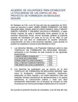 ACUERDO DE VOLUNTADES PARA ESTABLECER 
LA TITULARIDAD DE LAS CARTILLAS DEL 
PROYECTO DE FORMACION EN MOVILIDAD 
SEGURA 
En Santiago de Cali, a los 22 días del mes de septiembre de 2014, 
entre los suscritos a saber: JAMES GÓMEZ GONZÁLEZ, LUZ AIDA 
SALAZAR MIRA, DIANA JANETH LÓPEZ FRANCO, DOLLY NEICET 
GARCÍA FUENTES Y ORLANDO VALLECILLA RENGIFO, a saber 
ambos mayores de edad e identificados como aparece al pie de 
nuestras respectivas firmas, hemos acordado celebrar el presente 
acuerdo de voluntades con base en la Ley 23 de 1982, la cual 
establece que una obra en colaboración es aquella “producida, 
conjuntamente, por dos o más personas naturales, cuyos aportes no 
puedan ser separados” porque se desnaturaliza la obra: 
1. Los Derechos Morales y de Propiedad Intelectual sobre la obra 
“CARTILLAS DE FORMACIÓN EN MOVILIDAD SEGURA”, 
pertenecen a los firmantes de este Acuerdo en las siguientes 
proporciones: 
JAMES GÓMEZ GONZÁLEZ 31% 
LUZ AIDA SALAZAR MIRA 23% 
DIANA JANETH LÓPEZ FRANCO 23% 
DOLLY NEICET GARCÍA FUENTES 13% 
ORLANDO VALLECILLA RENGIFO 10% 
2. Los derechos de explotación que se deriven de la obra 
“CARTILLAS DE FORMACIÓN EN MOVILIDAD SEGURA” tales 
como la divulgación, modificación, impresión, distribución, 
publicación en texto impreso y en medio electrónico (bien sea 
mediante formatos electrónicos de almacenamiento o en página 
electrónica), la comunicación pública y otros que sean 
directamente relacionados con el proyecto se incluyen en este 
Acuerdo por los mismos porcentajes establecidos en el numeral 1. 
Se suscribe el presente Acuerdo de voluntades, a los 22 días del mes 
 