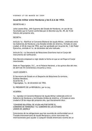 VIERNES 27 DE MARZO DE 2009


Acuerdo militar entre Honduras y los E.U.A de 1954.

DECRETO NO.3

Julio Lozano Díaz, Jefe Supremo del Estado de Honduras, en uso de las
facultades que le fueron conferidas por el Decreto-Ley No. 49, de 15 de
febrero del presente año.

DECRETA:

Artículo 1o.--Ratificar el Convenio Bilateral de Ayuda Militar, celebrado entre
los Gobiernos de Honduras y los Estados Unidos de América, firmado en esta
ciudad, el 20 de mayo de 1954, que fue aprobado por Acuerdo No. 3 del Poder
Ejecutivo, emitido el 1o. de diciembre del año indicado.

Artículo 2o.--La Secretaría de Relaciones Exteriores hará el Canje del
instrumento de ratificación.

Este Decreto empezará a regir desde la fecha en que se verifique el Canje
mencionado.

Dado en Tegucigalpa, D.C., en el Palacio Nacional, a los quince días del mes
de abril de mil novecientos cincuenta y cinco.

JULIO LOZANO h.

El Secretario de Estado en el Despacho de Relaciones Ex-teriores,
Esteban Mendoza.
Acuerdo No. 3
Tegucigalpa, 1o. de diciembre de 1954.

EL PRESIDENTE DE LA REPUBLICA, por la Ley,

ACUERDA:

1o.--Aprobar el Convenio Bilateral de Ayuda Militar celebrado entre el
Gobierno de Honduras y los Estados Unidos de América, y firmado en esta
ciudad el 20 de mayo del presente año, que literalmente dice:

"CONVENIO BILATERAL DE AYUDA MILITAR ENTRE EL
GOBIERNO DE HONDURAS Y EL GOBIERNO DE LOS ESTADOS
UNIDOS DE AMERICA"

Conscientes de las obligaciones que han asumido de conformidad con el
Tratado Interamericano de Ayuda Recíproca y otros instrumen¬tos
internacionales para ayudar a cualquier Estado Americano víctima de un
 
