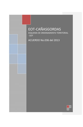 REPUBLICA DE COLOMBIA
DEPARTAMENTO E ANTIOQUIA
NIT: 890.982.238-8
MUNICIPIO DE CAÑASGORDAS
Concejo Municipal
GRD66
EOT-CAÑASGORDAS
ESQUEMA DE ORDENAMIENTO TERRITORIAL
- EOT
ACUERDO No.036 del 2013
 