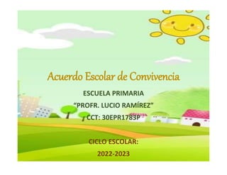 Acuerdo Escolar de Convivencia
ESCUELA PRIMARIA
“PROFR. LUCIO RAMÍREZ”
CCT: 30EPR1783P
CICLO ESCOLAR:
2022-2023
 