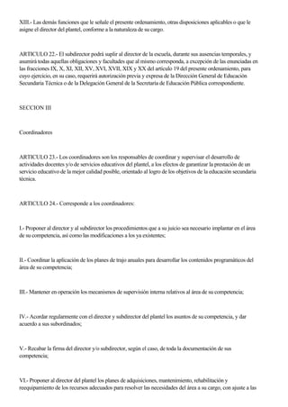 XIII.- Las demás funciones que le señale el presente ordenamiento, otras disposiciones aplicables o que le
asigne el director del plantel, conforme a la naturaleza de su cargo.
ARTICULO 22.- El subdirector podrá suplir al director de la escuela, durante sus ausencias temporales, y
asumirá todas aquellas obligaciones y facultades que al mismo corresponda, a excepción de las enunciadas en
las fracciones IX, X, XI, XII, XV, XVI, XVII, XIX y XX del artículo 19 del presente ordenamiento, para
cuyo ejercicio, en su caso, requerirá autorización previa y expresa de la Dirección General de Educación
Secundaria Técnica o de la Delegación General de la Secretaría de Educación Pública correspondiente.
SECCION III
Coordinadores
ARTICULO 23.- Los coordinadores son los responsables de coordinar y supervisar el desarrollo de
actividades docentes y/o de servicios educativos del plantel, a los efectos de garantizar la prestación de un
servicio educativo de la mejor calidad posible, orientado al logro de los objetivos de la educación secundaria
técnica.
ARTICULO 24.- Corresponde a los coordinadores:
I.- Proponer al director y al subdirector los procedimientos que a su juicio sea necesario implantar en el área
de su competencia, así como las modificaciones a los ya existentes;
II.- Coordinar la aplicación de los planes de trajo anuales para desarrollar los contenidos programáticos del
área de su competencia;
III.- Mantener en operación los mecanismos de supervisión interna relativos al área de su competencia;
IV.- Acordar regularmente con el director y subdirector del plantel los asuntos de su competencia, y dar
acuerdo a sus subordinados;
V.- Recabar la firma del director y/o subdirector, según el caso, de toda la documentación de sus
competencia;
VI.- Proponer al director del plantel los planes de adquisiciones, mantenimiento, rehabilitación y
reequipamiento de los recursos adecuados para resolver las necesidades del área a su cargo, con ajuste a las
 