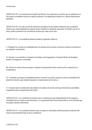 Asociaciones
ARTICULO 49.- Las asociaciones de padres de familia y las cooperativas escolares que se establezcan en
las escuelas secundarias técnicas se regirán conforme a los reglamentos respectivos y demás disposiciones
aplicables.
ARTICULO 50.- En cada escuela de educación secundaria técnica podrá constituirse una sociedad de
alumnos que estará integrada por quienes asistan al plantel en calidad de educandos. Si hubiere más de un
turno, podría constituirse una sociedad de alumnos por cada uno de ellos.
ARTICULO 51.- La sociedad de alumnos tendrá los siguientes objetivos:
I.- Fortalecer los vínculos de solidaridad entre los alumnos de la escuela y favorecer el desenvolvimiento de
sus aptitudes vocacionales;
II.- Ejercitar a sus miembros en prácticas de trabajo social organizado y fomentar hábitos de disciplina,
estudio, investigación y creatividad;
III.- Promover cuanto estime necesario y útil para el mejoramiento físico, moral, social y cultural de sus
componentes;
IV.- Contribuir a proteger la integridad material y moral de la escuela y promover ante las autoridades del
plantel las iniciativas que tiendan al progreso y mejoramiento de la misma, y
V.- Cooperar para la satisfacción más amplia de los planes de acción social que formulen las autoridades
competentes para el mejoramiento del medio.
ARTICULO 52.- Las sociedades de alumnos que se constituyan serán independientes de los órganos y
autoridades de las escuelas en que funcionen, y se organizarán bajo formas democráticas, en los términos que
los propios alumnos determinen.
ARTICULO 53.- La sociedad de alumnos que se integra en cada plante, deberá presentar al director del
mismo la documentación que avale su constitución.
CAPITULO VII
 