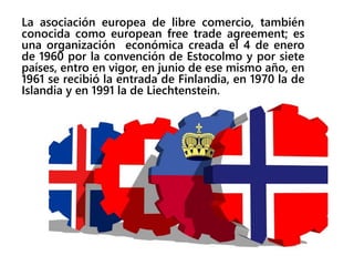 La asociación europea de libre comercio, también
conocida como european free trade agreement; es
una organización económica creada el 4 de enero
de 1960 por la convención de Estocolmo y por siete
países, entro en vigor, en junio de ese mismo año, en
1961 se recibió la entrada de Finlandia, en 1970 la de
Islandia y en 1991 la de Liechtenstein.
 