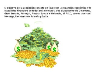 El objetivo de la asociación consiste en favorecer la expansión económica y la
estabilidad financiera de todos sus miembros; tras el abandono de Dinamarca,
Gran Bretaña, Portugal, Austria Suecia Y Finlandia, el AELC, cuenta aun con:
Noruega, Liechtenstein, Islandia y Suiza.
 