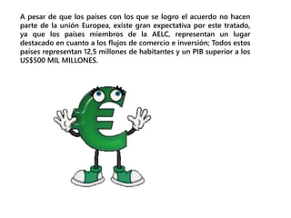 A pesar de que los países con los que se logro el acuerdo no hacen
parte de la unión Europea, existe gran expectativa por este tratado,
ya que los países miembros de la AELC, representan un lugar
destacado en cuanto a los flujos de comercio e inversión; Todos estos
países representan 12,5 millones de habitantes y un PIB superior a los
US$500 MIL MILLONES.
 