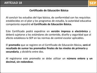 ARTÍCULO 18

                     Certificado de Educación Básica

 Al concluir los estudios del tipo básico, de conformidad con los requisitos
 establecidos en el plan y los programas de estudio, la autoridad educativa
 competente expedirá el Certificado de Educación Básica.

 Este Certificado podrá expedirse en versión impresa o electrónica y
 deberá sujetarse a los estándares de contenido, diseño y seguridad que al
 efecto establezca la SEP en las normas de control escolar aplicables.

 El promedio que se registre en el Certificado de Educación Básica, será el
 resultado de sumar los promedios finales de los niveles de primaria y
 secundaria, y dividirlo entre dos.

 Al registrarse este promedio se debe utilizar un número entero y un
 decimal, sin redondear.
 