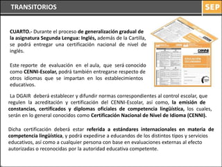 TRANSITORIOS


CUARTO.- Durante el proceso de generalización gradual de
la asignatura Segunda Lengua: Inglés, además de la Cartilla,
se podrá entregar una certificación nacional de nivel de
inglés.

Este reporte de evaluación en el aula, que será conocido
como CENNI-Escolar, podrá también entregarse respecto de
otros idiomas que se impartan en los establecimientos
educativos.

 La DGAIR deberá establecer y difundir normas correspondientes al control escolar, que
regulen la acreditación y certificación del CENNI-Escolar, así como, la emisión de
constancias, certificados y diplomas oficiales de competencia lingüística, los cuales,
serán en lo general conocidos como Certificación Nacional de Nivel de Idioma (CENNI).

Dicha certificación deberá estar referida a estándares internacionales en materia de
competencia lingüística, y podrá expedirse a educandos de los distintos tipos y servicios
educativos, así como a cualquier persona con base en evaluaciones externas al efecto
autorizadas o reconocidas por la autoridad educativa competente.
 