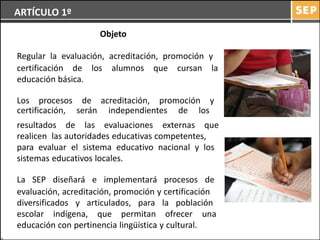 ARTÍCULO 1º
                     Objeto

Regular la evaluación, acreditación, promoción y
certificación de los alumnos que cursan la
educación básica.

Los procesos de acreditación, promoción y
certificación, serán independientes de los
resultados de las evaluaciones externas que
realicen las autoridades educativas competentes,
para evaluar el sistema educativo nacional y los
sistemas educativos locales.

La SEP diseñará e implementará procesos de
evaluación, acreditación, promoción y certificación
diversificados y articulados, para la población
escolar indígena, que permitan ofrecer una
educación con pertinencia lingüística y cultural.
 
