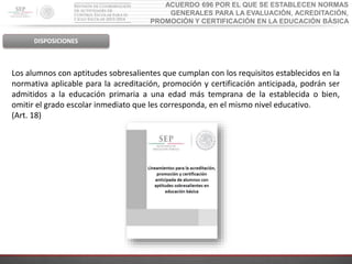 ACUERDO 696 POR EL QUE SE ESTABLECEN NORMAS
GENERALES PARA LA EVALUACIÓN, ACREDITACIÓN,
PROMOCIÓN Y CERTIFICACIÓN EN LA EDUCACIÓN BÁSICA
DISPOSICIONES
Los alumnos con aptitudes sobresalientes que cumplan con los requisitos establecidos en la
normativa aplicable para la acreditación, promoción y certificación anticipada, podrán ser
admitidos a la educación primaria a una edad más temprana de la establecida o bien,
omitir el grado escolar inmediato que les corresponda, en el mismo nivel educativo.
(Art. 18)
 