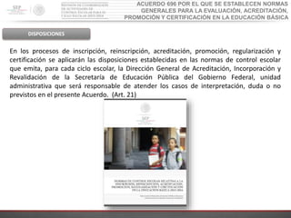 ACUERDO 696 POR EL QUE SE ESTABLECEN NORMAS
GENERALES PARA LA EVALUACIÓN, ACREDITACIÓN,
PROMOCIÓN Y CERTIFICACIÓN EN LA EDUCACIÓN BÁSICA
DISPOSICIONES
En los procesos de inscripción, reinscripción, acreditación, promoción, regularización y
certificación se aplicarán las disposiciones establecidas en las normas de control escolar
que emita, para cada ciclo escolar, la Dirección General de Acreditación, Incorporación y
Revalidación de la Secretaría de Educación Pública del Gobierno Federal, unidad
administrativa que será responsable de atender los casos de interpretación, duda o no
previstos en el presente Acuerdo. (Art. 21)
 