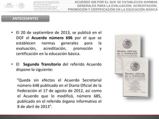 ACUERDO 696 POR EL QUE SE ESTABLECEN NORMAS
GENERALES PARA LA EVALUACIÓN, ACREDITACIÓN,
PROMOCIÓN Y CERTIFICACIÓN EN LA EDUCACIÓN BÁSICA
ANTECEDENTES
• El 20 de septiembre de 2013, se publicó en el
DOF el Acuerdo número 696 por el que se
establecen normas generales para la
evaluación, acreditación, promoción y
certificación en la educación básica.
• El Segundo Transitorio del referido Acuerdo
dispone lo siguiente:
“Queda sin efectos el Acuerdo Secretarial
número 648 publicado en el Diario Oficial de la
Federación el 17 de agosto de 2012, así como
el Acuerdo que lo modificó, número 685,
publicado en el referido órgano informativo el
8 de abril de 2013”.
 