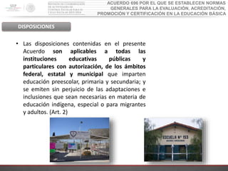 ACUERDO 696 POR EL QUE SE ESTABLECEN NORMAS
GENERALES PARA LA EVALUACIÓN, ACREDITACIÓN,
PROMOCIÓN Y CERTIFICACIÓN EN LA EDUCACIÓN BÁSICA
DISPOSICIONES
• Las disposiciones contenidas en el presente
Acuerdo son aplicables a todas las
instituciones educativas públicas y
particulares con autorización, de los ámbitos
federal, estatal y municipal que imparten
educación preescolar, primaria y secundaria; y
se emiten sin perjuicio de las adaptaciones e
inclusiones que sean necesarias en materia de
educación indígena, especial o para migrantes
y adultos. (Art. 2)
 