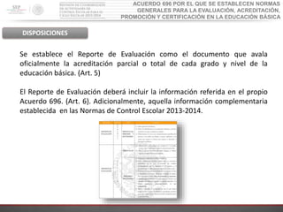 ACUERDO 696 POR EL QUE SE ESTABLECEN NORMAS
GENERALES PARA LA EVALUACIÓN, ACREDITACIÓN,
PROMOCIÓN Y CERTIFICACIÓN EN LA EDUCACIÓN BÁSICA
DISPOSICIONES
Se establece el Reporte de Evaluación como el documento que avala
oficialmente la acreditación parcial o total de cada grado y nivel de la
educación básica. (Art. 5)
El Reporte de Evaluación deberá incluir la información referida en el propio
Acuerdo 696. (Art. 6). Adicionalmente, aquella información complementaria
establecida en las Normas de Control Escolar 2013-2014.
 