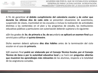 ACUERDO 696 POR EL QUE SE ESTABLECEN NORMAS
GENERALES PARA LA EVALUACIÓN, ACREDITACIÓN,
PROMOCIÓN Y CERTIFICACIÓN EN LA EDUCACIÓN BÁSICA
DISPOSICIONES
A fin de garantizar el debido cumplimiento del calendario escolar y de evitar que
durante los últimos días de cada ciclo se presenten situaciones de ausentismo,
suspensión de clases, inactividad en las escuelas o incluso la realización de actividades
distintas a las contenidas en el plan y los programas de estudio, las instituciones
educativas públicas y particulares con autorización deberán sujetarse a lo siguiente:
a)En los grados de 3o. de primaria a 3o. de secundaria se aplicará un examen final que
servirá para calificar el quinto bimestre.
Dicho examen deberá aplicarse diez días hábiles antes de la terminación del ciclo
escolar en el caso de primaria.
b)El examen final podrá ser elaborado por el Consejo Técnico Escolar, por el Consejo
Técnico de Zona o por la autoridad educativa local y se hará con preguntas abiertas
que muestren los aprendizajes más relevantes de los alumnos, respecto a la totalidad
de las asignaturas cursadas.
 