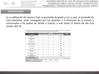 ACUERDO 696 POR EL QUE SE ESTABLECEN NORMAS
GENERALES PARA LA EVALUACIÓN, ACREDITACIÓN,
PROMOCIÓN Y CERTIFICACIÓN EN LA EDUCACIÓN BÁSICA
DISPOSICIONES
c) La calificación del examen final, el promedio de grado y, en su caso, el promedio de
nivel educativo, serán entregados por los docentes a la Dirección de la escuela y
comunicados a los padres de familia o tutores, a más tardar el último día del ciclo
escolar. (Art. 9)
7.0
7.0
7.0
7.0
7.0
10.0
10.0
7.0
7.0
 