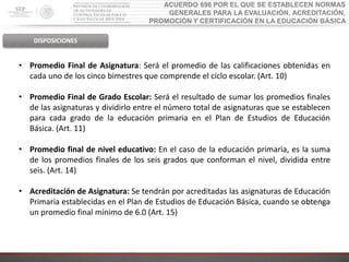 ACUERDO 696 POR EL QUE SE ESTABLECEN NORMAS
GENERALES PARA LA EVALUACIÓN, ACREDITACIÓN,
PROMOCIÓN Y CERTIFICACIÓN EN LA EDUCACIÓN BÁSICA
DISPOSICIONES
• Promedio Final de Asignatura: Será el promedio de las calificaciones obtenidas en
cada uno de los cinco bimestres que comprende el ciclo escolar. (Art. 10)
• Promedio Final de Grado Escolar: Será el resultado de sumar los promedios finales
de las asignaturas y dividirlo entre el número total de asignaturas que se establecen
para cada grado de la educación primaria en el Plan de Estudios de Educación
Básica. (Art. 11)
• Promedio final de nivel educativo: En el caso de la educación primaria, es la suma
de los promedios finales de los seis grados que conforman el nivel, dividida entre
seis. (Art. 14)
• Acreditación de Asignatura: Se tendrán por acreditadas las asignaturas de Educación
Primaria establecidas en el Plan de Estudios de Educación Básica, cuando se obtenga
un promedio final mínimo de 6.0 (Art. 15)
 