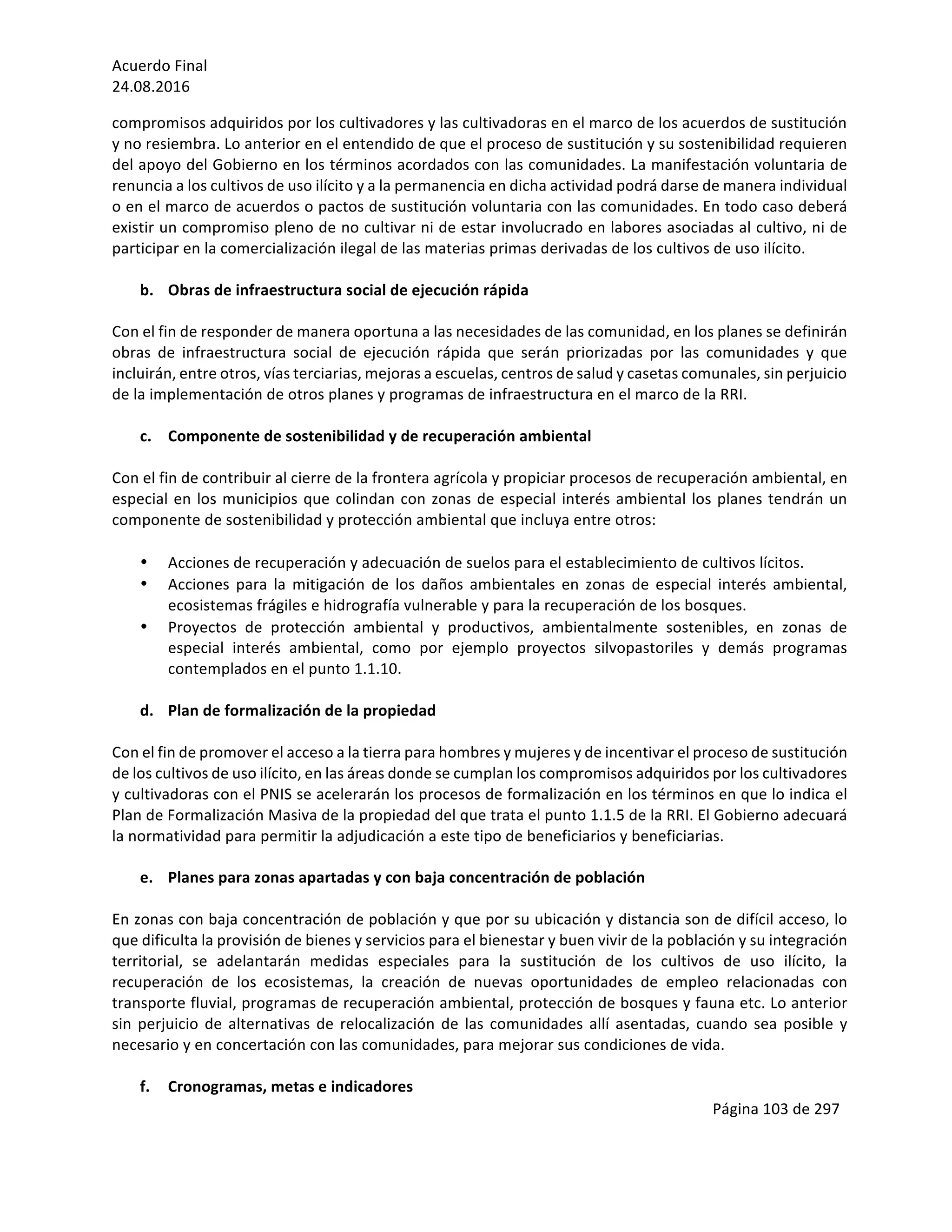 Acuerdo	Final	
24.08.2016	
Página	103	de	297	
	
compromisos	adquiridos	por	los	cultivadores	y	las	cultivadoras	en	el	marco	de	los	acuerdos	de	sustitución	
y	no	resiembra.	Lo	anterior	en	el	entendido	de	que	el	proceso	de	sustitución	y	su	sostenibilidad	requieren	
del	apoyo	del	Gobierno	en	los	términos	acordados	con	las	comunidades.	La	manifestación	voluntaria	de	
renuncia	a	los	cultivos	de	uso	ilícito	y	a	la	permanencia	en	dicha	actividad	podrá	darse	de	manera	individual	
o	en	el	marco	de	acuerdos	o	pactos	de	sustitución	voluntaria	con	las	comunidades.	En	todo	caso	deberá	
existir	un	compromiso	pleno	de	no	cultivar	ni	de	estar	involucrado	en	labores	asociadas	al	cultivo,	ni	de	
participar	en	la	comercialización	ilegal	de	las	materias	primas	derivadas	de	los	cultivos	de	uso	ilícito.		
	
b. Obras	de	infraestructura	social	de	ejecución	rápida		
	
Con	el	fin	de	responder	de	manera	oportuna	a	las	necesidades	de	las	comunidad,	en	los	planes	se	definirán	
obras	 de	 infraestructura	 social	 de	 ejecución	 rápida	 que	 serán	 priorizadas	 por	 las	 comunidades	 y	 que	
incluirán,	entre	otros,	vías	terciarias,	mejoras	a	escuelas,	centros	de	salud	y	casetas	comunales,	sin	perjuicio	
de	la	implementación	de	otros	planes	y	programas	de	infraestructura	en	el	marco	de	la	RRI.	
	
c. Componente	de	sostenibilidad	y	de	recuperación	ambiental		
	
Con	el	fin	de	contribuir	al	cierre	de	la	frontera	agrícola	y	propiciar	procesos	de	recuperación	ambiental,	en	
especial	en	los	municipios	que	colindan	con	zonas	de	especial	interés	ambiental	los	planes	tendrán	un	
componente	de	sostenibilidad	y	protección	ambiental	que	incluya	entre	otros:	
	
• Acciones	de	recuperación	y	adecuación	de	suelos	para	el	establecimiento	de	cultivos	lícitos.	
• Acciones	 para	 la	 mitigación	 de	 los	 daños	 ambientales	 en	 zonas	 de	 especial	 interés	 ambiental,	
ecosistemas	frágiles	e	hidrografía	vulnerable	y	para	la	recuperación	de	los	bosques.	
• Proyectos	 de	 protección	 ambiental	 y	 productivos,	 ambientalmente	 sostenibles,	 en	 zonas	 de	
especial	 interés	 ambiental,	 como	 por	 ejemplo	 proyectos	 silvopastoriles	 y	 demás	 programas	
contemplados	en	el	punto	1.1.10.	
	
d. Plan	de	formalización	de	la	propiedad	
	
Con	el	fin	de	promover	el	acceso	a	la	tierra	para	hombres	y	mujeres	y	de	incentivar	el	proceso	de	sustitución	
de	los	cultivos	de	uso	ilícito,	en	las	áreas	donde	se	cumplan	los	compromisos	adquiridos	por	los	cultivadores	
y	cultivadoras	con	el	PNIS	se	acelerarán	los	procesos	de	formalización	en	los	términos	en	que	lo	indica	el	
Plan	de	Formalización	Masiva	de	la	propiedad	del	que	trata	el	punto	1.1.5	de	la	RRI.	El	Gobierno	adecuará	
la	normatividad	para	permitir	la	adjudicación	a	este	tipo	de	beneficiarios	y	beneficiarias.		
	
e. Planes	para	zonas	apartadas	y	con	baja	concentración	de	población	
	
En	zonas	con	baja	concentración	de	población	y	que	por	su	ubicación	y	distancia	son	de	difícil	acceso,	lo	
que	dificulta	la	provisión	de	bienes	y	servicios	para	el	bienestar	y	buen	vivir	de	la	población	y	su	integración	
territorial,	 se	 adelantarán	 medidas	 especiales	 para	 la	 sustitución	 de	 los	 cultivos	 de	 uso	 ilícito,	 la	
recuperación	 de	 los	 ecosistemas,	 la	 creación	 de	 nuevas	 oportunidades	 de	 empleo	 relacionadas	 con	
transporte	fluvial,	programas	de	recuperación	ambiental,	protección	de	bosques	y	fauna	etc.	Lo	anterior	
sin	perjuicio	de	alternativas	de	relocalización	de	las	comunidades	allí	asentadas,	cuando	sea	posible	y	
necesario	y	en	concertación	con	las	comunidades,	para	mejorar	sus	condiciones	de	vida.		
	
f. Cronogramas,	metas	e	indicadores	
 