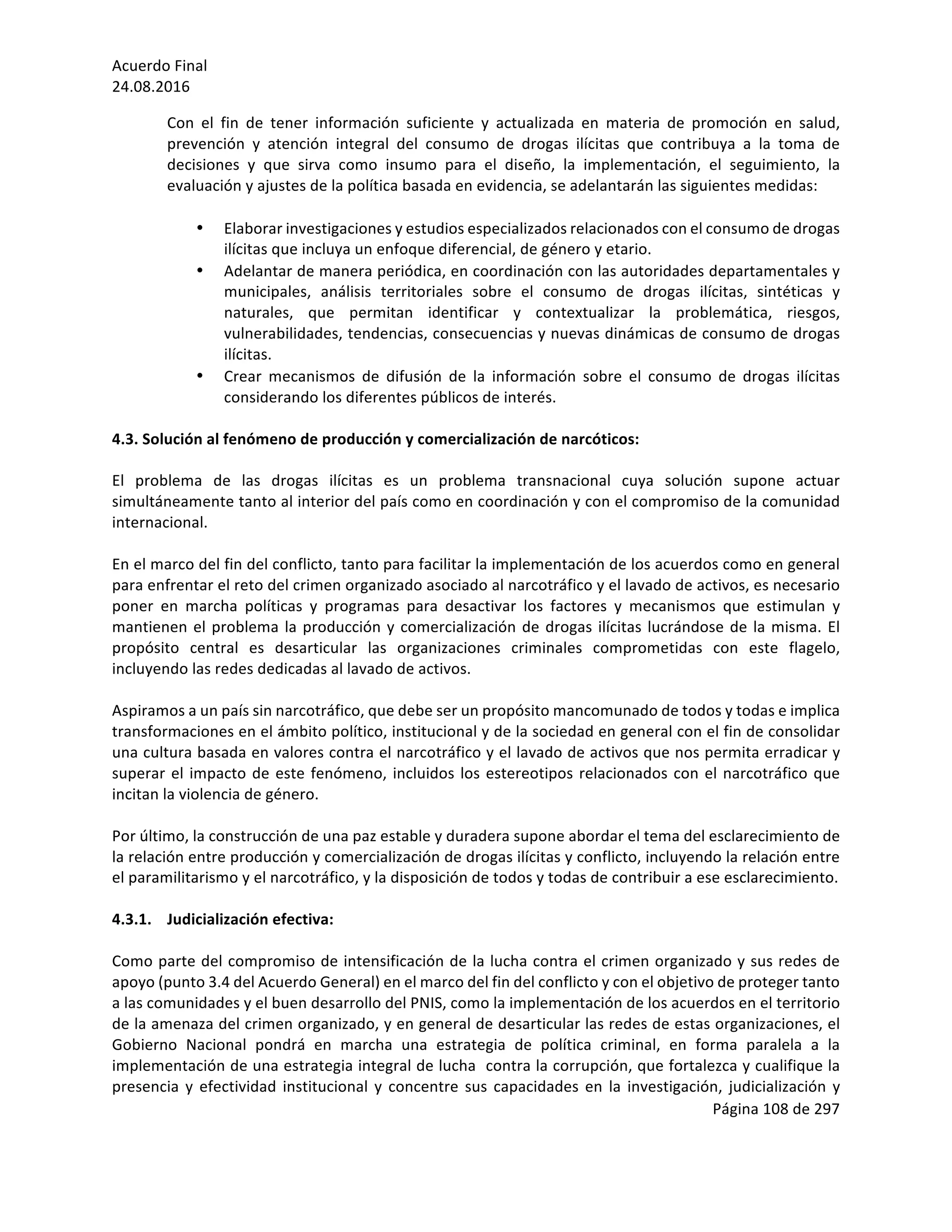 Acuerdo	Final	
24.08.2016	
Página	108	de	297	
	
Con	 el	 fin	 de	 tener	 información	 suficiente	 y	 actualizada	 en	 materia	 de	 promoción	 en	 salud,	
prevención	 y	 atención	 integral	 del	 consumo	 de	 drogas	 ilícitas	 que	 contribuya	 a	 la	 toma	 de	
decisiones	 y	 que	 sirva	 como	 insumo	 para	 el	 diseño,	 la	 implementación,	 el	 seguimiento,	 la	
evaluación	y	ajustes	de	la	política	basada	en	evidencia,	se	adelantarán	las	siguientes	medidas:	
	
• Elaborar	investigaciones	y	estudios	especializados	relacionados	con	el	consumo	de	drogas	
ilícitas	que	incluya	un	enfoque	diferencial,	de	género	y	etario.		
• Adelantar	de	manera	periódica,	en	coordinación	con	las	autoridades	departamentales	y	
municipales,	 análisis	 territoriales	 sobre	 el	 consumo	 de	 drogas	 ilícitas,	 sintéticas	 y	
naturales,	 que	 permitan	 identificar	 y	 contextualizar	 la	 problemática,	 riesgos,	
vulnerabilidades,	tendencias,	consecuencias	y	nuevas	dinámicas	de	consumo	de	drogas	
ilícitas.		
• Crear	 mecanismos	 de	 difusión	 de	 la	 información	 sobre	 el	 consumo	 de	 drogas	 ilícitas	
considerando	los	diferentes	públicos	de	interés.	
	 	
4.3.	Solución	al	fenómeno	de	producción	y	comercialización	de	narcóticos:		
	
El	 problema	 de	 las	 drogas	 ilícitas	 es	 un	 problema	 transnacional	 cuya	 solución	 supone	 actuar	
simultáneamente	tanto	al	interior	del	país	como	en	coordinación	y	con	el	compromiso	de	la	comunidad	
internacional.		
	
En	el	marco	del	fin	del	conflicto,	tanto	para	facilitar	la	implementación	de	los	acuerdos	como	en	general	
para	enfrentar	el	reto	del	crimen	organizado	asociado	al	narcotráfico	y	el	lavado	de	activos,	es	necesario	
poner	 en	 marcha	 políticas	 y	 programas	 para	 desactivar	 los	 factores	 y	 mecanismos	 que	 estimulan	 y	
mantienen	el	problema	la	producción	y	comercialización	de	drogas	ilícitas	lucrándose	de	la	misma.	El	
propósito	 central	 es	 desarticular	 las	 organizaciones	 criminales	 comprometidas	 con	 este	 flagelo,	
incluyendo	las	redes	dedicadas	al	lavado	de	activos.	
	
Aspiramos	a	un	país	sin	narcotráfico,	que	debe	ser	un	propósito	mancomunado	de	todos	y	todas	e	implica	
transformaciones	en	el	ámbito	político,	institucional	y	de	la	sociedad	en	general	con	el	fin	de	consolidar	
una	cultura	basada	en	valores	contra	el	narcotráfico	y	el	lavado	de	activos	que	nos	permita	erradicar	y	
superar	el	impacto	de	este	fenómeno,	incluidos	los	estereotipos	relacionados	con	el	narcotráfico	que	
incitan	la	violencia	de	género.			
	
Por	último,	la	construcción	de	una	paz	estable	y	duradera	supone	abordar	el	tema	del	esclarecimiento	de	
la	relación	entre	producción	y	comercialización	de	drogas	ilícitas	y	conflicto,	incluyendo	la	relación	entre	
el	paramilitarismo	y	el	narcotráfico,	y	la	disposición	de	todos	y	todas	de	contribuir	a	ese	esclarecimiento.	
	
4.3.1. Judicialización	efectiva:		
	
Como	parte	del	compromiso	de	intensificación	de	la	lucha	contra	el	crimen	organizado	y	sus	redes	de	
apoyo	(punto	3.4	del	Acuerdo	General)	en	el	marco	del	fin	del	conflicto	y	con	el	objetivo	de	proteger	tanto	
a	las	comunidades	y	el	buen	desarrollo	del	PNIS,	como	la	implementación	de	los	acuerdos	en	el	territorio	
de	la	amenaza	del	crimen	organizado,	y	en	general	de	desarticular	las	redes	de	estas	organizaciones,	el	
Gobierno	 Nacional	 pondrá	 en	 marcha	 una	 estrategia	 de	 política	 criminal,	 en	 forma	 paralela	 a	 la	
implementación	de	una	estrategia	integral	de	lucha		contra	la	corrupción,	que	fortalezca	y	cualifique	la	
presencia	y	efectividad	institucional	y	concentre	sus	capacidades	en	la	investigación,	judicialización	y	
 