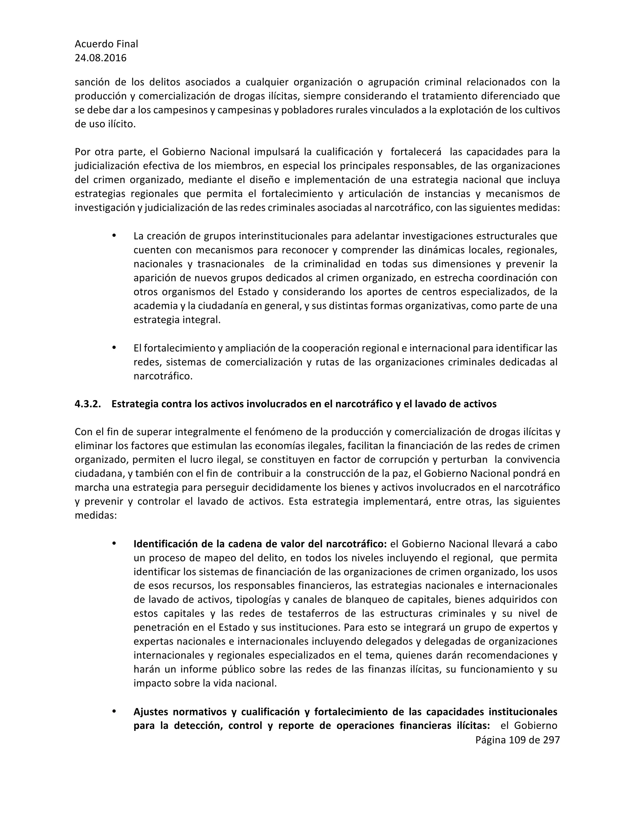 Acuerdo	Final	
24.08.2016	
Página	109	de	297	
	
sanción	 de	 los	 delitos	 asociados	 a	 cualquier	 organización	 o	 agrupación	 criminal	 relacionados	 con	 la	
producción	y	comercialización	de	drogas	ilícitas,	siempre	considerando	el	tratamiento	diferenciado	que	
se	debe	dar	a	los	campesinos	y	campesinas	y	pobladores	rurales	vinculados	a	la	explotación	de	los	cultivos	
de	uso	ilícito.	
	
Por	otra	parte,	el	Gobierno	Nacional	impulsará	la	cualificación	y		fortalecerá		las	capacidades	para	la	
judicialización	efectiva	de	los	miembros,	en	especial	los	principales	responsables,	de	las	organizaciones	
del	 crimen	 organizado,	 mediante	 el	 diseño	 e	 implementación	 de	 una	 estrategia	 nacional	 que	 incluya	
estrategias	 regionales	 que	 permita	 el	 fortalecimiento	 y	 articulación	 de	 instancias	 y	 mecanismos	 de	
investigación	y	judicialización	de	las	redes	criminales	asociadas	al	narcotráfico,	con	las	siguientes	medidas:	
	
• La	creación	de	grupos	interinstitucionales	para	adelantar	investigaciones	estructurales	que	
cuenten	con	mecanismos	para	reconocer	y	comprender	las	dinámicas	locales,	regionales,	
nacionales	 y	 trasnacionales	 	 de	 la	 criminalidad	 en	 todas	 sus	 dimensiones	 y	 prevenir	 la	
aparición	de	nuevos	grupos	dedicados	al	crimen	organizado,	en	estrecha	coordinación	con	
otros	organismos	del	Estado	y	considerando	los	aportes	de	centros	especializados,	de	la	
academia	y	la	ciudadanía	en	general,	y	sus	distintas	formas	organizativas,	como	parte	de	una	
estrategia	integral.	
	
• El	fortalecimiento	y	ampliación	de	la	cooperación	regional	e	internacional	para	identificar	las	
redes,	sistemas	de	comercialización	y	rutas	de	las	organizaciones	criminales	dedicadas	al	
narcotráfico.	
	
4.3.2. Estrategia	contra	los	activos	involucrados	en	el	narcotráfico	y	el	lavado	de	activos	
	
Con	el	fin	de	superar	integralmente	el	fenómeno	de	la	producción	y	comercialización	de	drogas	ilícitas	y	
eliminar	los	factores	que	estimulan	las	economías	ilegales,	facilitan	la	financiación	de	las	redes	de	crimen	
organizado,	permiten	el	lucro	ilegal,	se	constituyen	en	factor	de	corrupción	y	perturban		la	convivencia	
ciudadana,	y	también	con	el	fin	de		contribuir	a	la		construcción	de	la	paz,	el	Gobierno	Nacional	pondrá	en	
marcha	una	estrategia	para	perseguir	decididamente	los	bienes	y	activos	involucrados	en	el	narcotráfico	
y	 prevenir	 y	 controlar	 el	 lavado	 de	 activos.	 Esta	 estrategia	 implementará,	 entre	 otras,	 las	 siguientes	
medidas:	
	
• Identificación	de	la	cadena	de	valor	del	narcotráfico:	el	Gobierno	Nacional	llevará	a	cabo	
un	proceso	de	mapeo	del	delito,	en	todos	los	niveles	incluyendo	el	regional,		que	permita	
identificar	los	sistemas	de	financiación	de	las	organizaciones	de	crimen	organizado,	los	usos	
de	esos	recursos,	los	responsables	financieros,	las	estrategias	nacionales	e	internacionales	
de	lavado	de	activos,	tipologías	y	canales	de	blanqueo	de	capitales,	bienes	adquiridos	con	
estos	 capitales	 y	 las	 redes	 de	 testaferros	 de	 las	 estructuras	 criminales	 y	 su	 nivel	 de	
penetración	en	el	Estado	y	sus	instituciones.	Para	esto	se	integrará	un	grupo	de	expertos	y	
expertas	nacionales	e	internacionales	incluyendo	delegados	y	delegadas	de	organizaciones	
internacionales	y	regionales	especializados	en	el	tema,	quienes	darán	recomendaciones	y	
harán	un	informe	público	sobre	las	redes	de	las	finanzas	ilícitas,	su	funcionamiento	y	su	
impacto	sobre	la	vida	nacional.	
	
• Ajustes	 normativos	 y	 cualificación	 y	 fortalecimiento	 de	 las	 capacidades	 institucionales	
para	 la	 detección,	 control	 y	 reporte	 de	 operaciones	 financieras	 ilícitas:	 	 el	 Gobierno	
 
