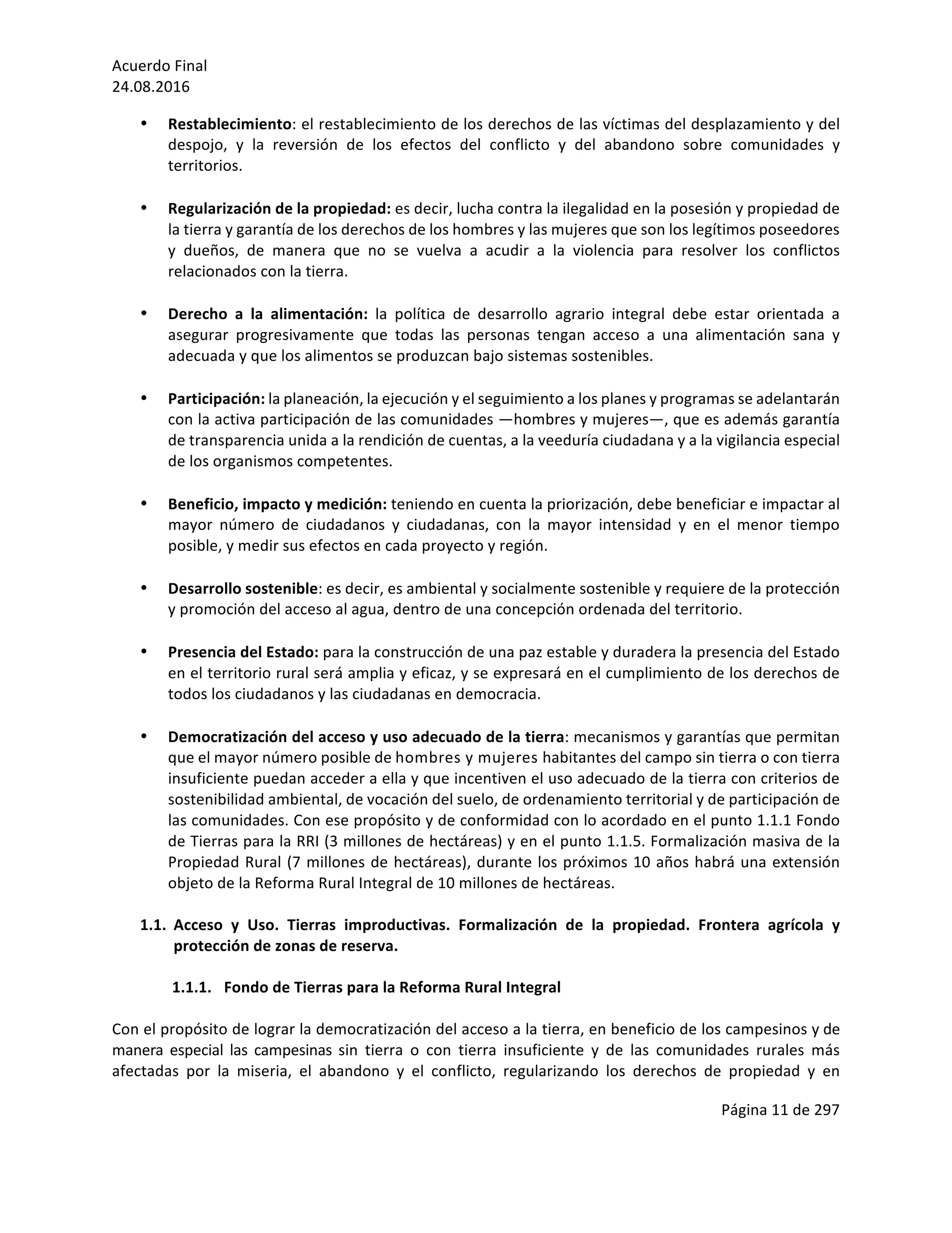 Acuerdo	Final	
24.08.2016	
Página	11	de	297	
	
• Restablecimiento:	el	restablecimiento	de	los	derechos	de	las	víctimas	del	desplazamiento	y	del	
despojo,	 y	 la	 reversión	 de	 los	 efectos	 del	 conflicto	 y	 del	 abandono	 sobre	 comunidades	 y	
territorios.	
	
• Regularización	de	la	propiedad:	es	decir,	lucha	contra	la	ilegalidad	en	la	posesión	y	propiedad	de	
la	tierra	y	garantía	de	los	derechos	de	los	hombres	y	las	mujeres	que	son	los	legítimos	poseedores	
y	 dueños,	 de	 manera	 que	 no	 se	 vuelva	 a	 acudir	 a	 la	 violencia	 para	 resolver	 los	 conflictos	
relacionados	con	la	tierra.	
	
• Derecho	 a	 la	 alimentación:	 la	 política	 de	 desarrollo	 agrario	 integral	 debe	 estar	 orientada	 a	
asegurar	 progresivamente	 que	 todas	 las	 personas	 tengan	 acceso	 a	 una	 alimentación	 sana	 y	
adecuada	y	que	los	alimentos	se	produzcan	bajo	sistemas	sostenibles.	
	
• Participación:	la	planeación,	la	ejecución	y	el	seguimiento	a	los	planes	y	programas	se	adelantarán	
con	la	activa	participación	de	las	comunidades	—hombres	y	mujeres—,	que	es	además	garantía	
de	transparencia	unida	a	la	rendición	de	cuentas,	a	la	veeduría	ciudadana	y	a	la	vigilancia	especial	
de	los	organismos	competentes.	
	
• Beneficio,	impacto	y	medición:	teniendo	en	cuenta	la	priorización,	debe	beneficiar	e	impactar	al	
mayor	 número	 de	 ciudadanos	 y	 ciudadanas,	 con	 la	 mayor	 intensidad	 y	 en	 el	 menor	 tiempo	
posible,	y	medir	sus	efectos	en	cada	proyecto	y	región.		
	
• Desarrollo	sostenible:	es	decir,	es	ambiental	y	socialmente	sostenible	y	requiere	de	la	protección	
y	promoción	del	acceso	al	agua,	dentro	de	una	concepción	ordenada	del	territorio.	
	
• Presencia	del	Estado:	para	la	construcción	de	una	paz	estable	y	duradera	la	presencia	del	Estado	
en	el	territorio	rural	será	amplia	y	eficaz,	y	se	expresará	en	el	cumplimiento	de	los	derechos	de	
todos	los	ciudadanos	y	las	ciudadanas	en	democracia.		
	
• Democratización	del	acceso	y	uso	adecuado	de	la	tierra:	mecanismos	y	garantías	que	permitan	
que	el	mayor	número	posible	de	hombres	y	mujeres	habitantes	del	campo	sin	tierra	o	con	tierra	
insuficiente	puedan	acceder	a	ella	y	que	incentiven	el	uso	adecuado	de	la	tierra	con	criterios	de	
sostenibilidad	ambiental,	de	vocación	del	suelo,	de	ordenamiento	territorial	y	de	participación	de	
las	comunidades.	Con	ese	propósito	y	de	conformidad	con	lo	acordado	en	el	punto	1.1.1	Fondo	
de	Tierras	para	la	RRI	(3	millones	de	hectáreas)	y	en	el	punto	1.1.5.	Formalización	masiva	de	la	
Propiedad	Rural	(7	millones	de	hectáreas),	durante	los	próximos	10	años	habrá	una	extensión	
objeto	de	la	Reforma	Rural	Integral	de	10	millones	de	hectáreas.	
	
1.1. Acceso	 y	 Uso.	 Tierras	 improductivas.	 Formalización	 de	 la	 propiedad.	 Frontera	 agrícola	 y	
protección	de	zonas	de	reserva.	
	
1.1.1. Fondo	de	Tierras	para	la	Reforma	Rural	Integral	
	
Con	el	propósito	de	lograr	la	democratización	del	acceso	a	la	tierra,	en	beneficio	de	los	campesinos	y	de	
manera	 especial	 las	 campesinas	 sin	 tierra	 o	 con	 tierra	 insuficiente	 y	 de	 las	 comunidades	 rurales	 más	
afectadas	 por	 la	 miseria,	 el	 abandono	 y	 el	 conflicto,	 regularizando	 los	 derechos	 de	 propiedad	 y	 en	
 