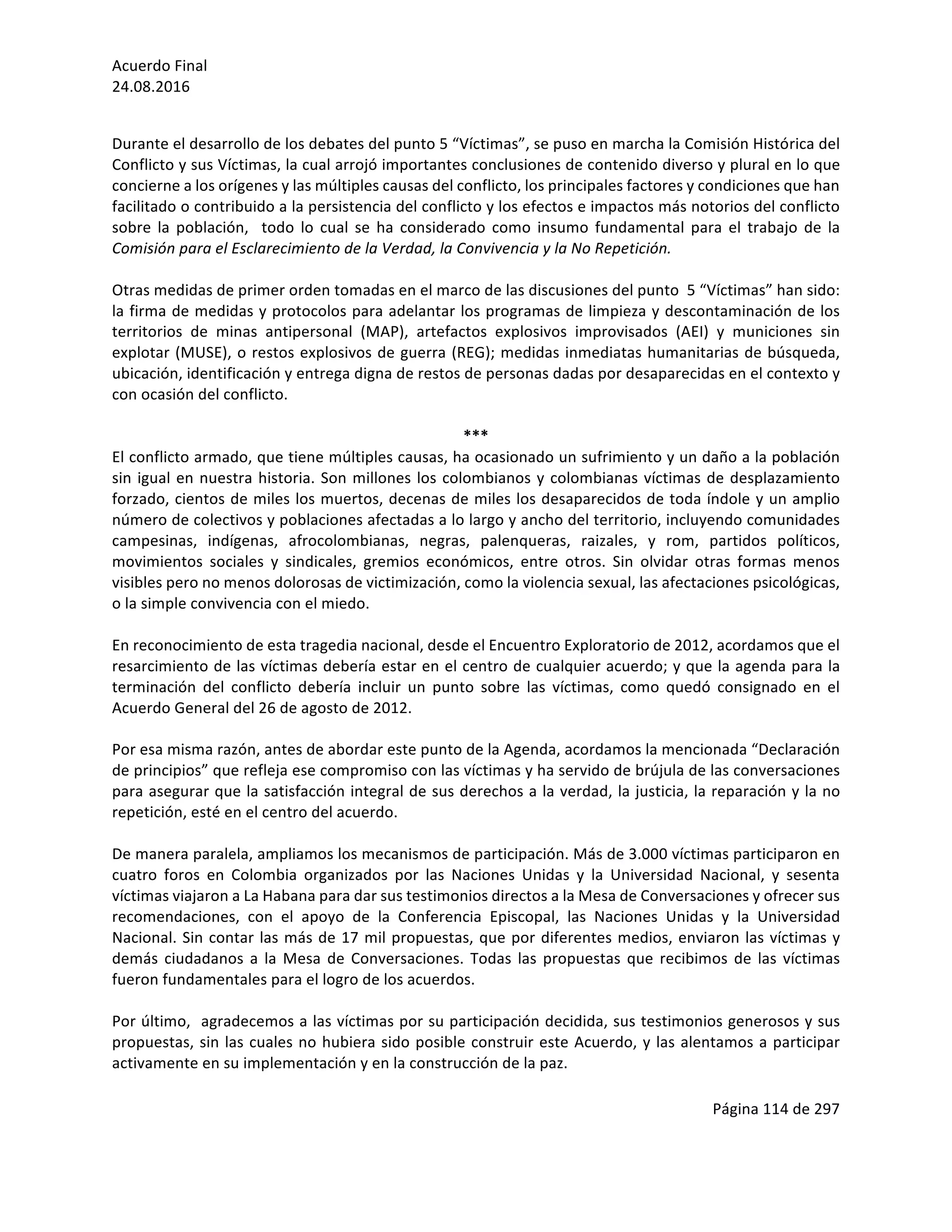 Acuerdo	Final	
24.08.2016	
Página	114	de	297	
	
	
Durante	el	desarrollo	de	los	debates	del	punto	5	“Víctimas”,	se	puso	en	marcha	la	Comisión	Histórica	del	
Conflicto	y	sus	Víctimas,	la	cual	arrojó	importantes	conclusiones	de	contenido	diverso	y	plural	en	lo	que	
concierne	a	los	orígenes	y	las	múltiples	causas	del	conflicto,	los	principales	factores	y	condiciones	que	han	
facilitado	o	contribuido	a	la	persistencia	del	conflicto	y	los	efectos	e	impactos	más	notorios	del	conflicto	
sobre	 la	 población,	 	 todo	 lo	 cual	 se	 ha	 considerado	 como	 insumo	 fundamental	 para	 el	 trabajo	 de	 la	
Comisión	para	el	Esclarecimiento	de	la	Verdad,	la	Convivencia	y	la	No	Repetición.	
	
Otras	medidas	de	primer	orden	tomadas	en	el	marco	de	las	discusiones	del	punto		5	“Víctimas”	han	sido:	
la	firma	de	medidas	y	protocolos	para	adelantar	los	programas	de	limpieza	y	descontaminación	de	los	
territorios	 de	 minas	 antipersonal	 (MAP),	 artefactos	 explosivos	 improvisados	 (AEI)	 y	 municiones	 sin	
explotar	(MUSE),	o	restos	explosivos	de	guerra	(REG);	medidas	inmediatas	humanitarias	de	búsqueda,	
ubicación,	identificación	y	entrega	digna	de	restos	de	personas	dadas	por	desaparecidas	en	el	contexto	y	
con	ocasión	del	conflicto.	
		
***	
El	conflicto	armado,	que	tiene	múltiples	causas,	ha	ocasionado	un	sufrimiento	y	un	daño	a	la	población	
sin	igual	en	nuestra	historia.	Son	millones	los	colombianos	y	colombianas	víctimas	de	desplazamiento	
forzado,	cientos	de	miles	los	muertos,	decenas	de	miles	los	desaparecidos	de	toda	índole	y	un	amplio	
número	de	colectivos	y	poblaciones	afectadas	a	lo	largo	y	ancho	del	territorio,	incluyendo	comunidades	
campesinas,	 indígenas,	 afrocolombianas,	 negras,	 palenqueras,	 raizales,	 y	 rom,	 partidos	 políticos,	
movimientos	 sociales	 y	 sindicales,	 gremios	 económicos,	 entre	 otros.	 Sin	 olvidar	 otras	 formas	 menos	
visibles	pero	no	menos	dolorosas	de	victimización,	como	la	violencia	sexual,	las	afectaciones	psicológicas,	
o	la	simple	convivencia	con	el	miedo.	
	
En	reconocimiento	de	esta	tragedia	nacional,	desde	el	Encuentro	Exploratorio	de	2012,	acordamos	que	el	
resarcimiento	de	las	víctimas	debería	estar	en	el	centro	de	cualquier	acuerdo;	y	que	la	agenda	para	la	
terminación	 del	 conflicto	 debería	 incluir	 un	 punto	 sobre	 las	 víctimas,	 como	 quedó	 consignado	 en	 el	
Acuerdo	General	del	26	de	agosto	de	2012.		
	
Por	esa	misma	razón,	antes	de	abordar	este	punto	de	la	Agenda,	acordamos	la	mencionada	“Declaración	
de	principios”	que	refleja	ese	compromiso	con	las	víctimas	y	ha	servido	de	brújula	de	las	conversaciones	
para	asegurar	que	la	satisfacción	integral	de	sus	derechos	a	la	verdad,	la	justicia,	la	reparación	y	la	no	
repetición,	esté	en	el	centro	del	acuerdo.	
	
De	manera	paralela,	ampliamos	los	mecanismos	de	participación.	Más	de	3.000	víctimas	participaron	en	
cuatro	 foros	 en	 Colombia	 organizados	 por	 las	 Naciones	 Unidas	 y	 la	 Universidad	 Nacional,	 y	 sesenta	
víctimas	viajaron	a	La	Habana	para	dar	sus	testimonios	directos	a	la	Mesa	de	Conversaciones	y	ofrecer	sus	
recomendaciones,	 con	 el	 apoyo	 de	 la	 Conferencia	 Episcopal,	 las	 Naciones	 Unidas	 y	 la	 Universidad	
Nacional.	Sin	contar	las	más	de	17	mil	propuestas,	que	por	diferentes	medios,	enviaron	las	víctimas	y	
demás	ciudadanos	a	la	Mesa	de	Conversaciones.	Todas	las	propuestas	que	recibimos	de	las	víctimas	
fueron	fundamentales	para	el	logro	de	los	acuerdos.		
	
Por	último,		agradecemos	a	las	víctimas	por	su	participación	decidida,	sus	testimonios	generosos	y	sus	
propuestas,	sin	las	cuales	no	hubiera	sido	posible	construir	este	Acuerdo,	y	las	alentamos	a	participar	
activamente	en	su	implementación	y	en	la	construcción	de	la	paz.	
	
 