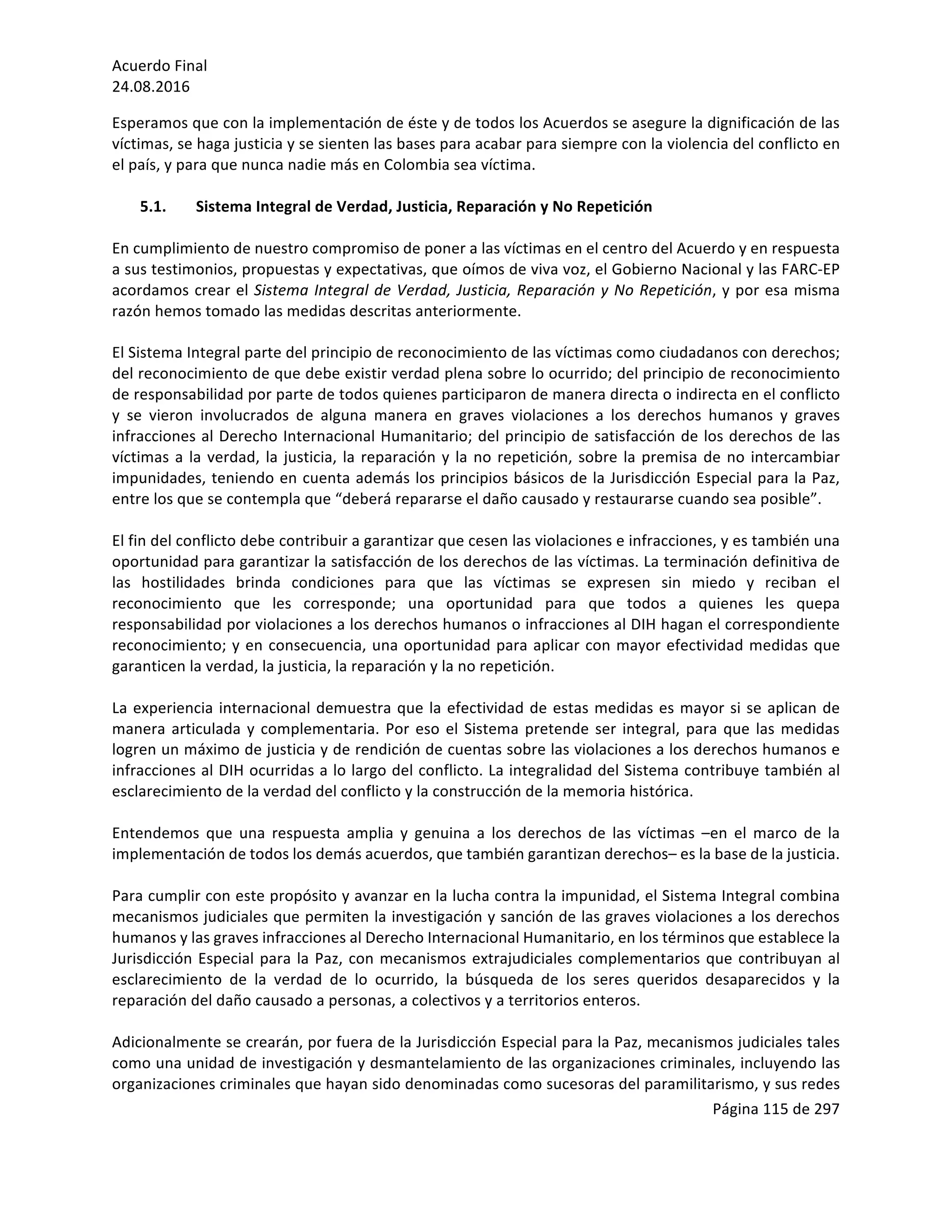 Acuerdo	Final	
24.08.2016	
Página	115	de	297	
	
Esperamos	que	con	la	implementación	de	éste	y	de	todos	los	Acuerdos	se	asegure	la	dignificación	de	las	
víctimas,	se	haga	justicia	y	se	sienten	las	bases	para	acabar	para	siempre	con	la	violencia	del	conflicto	en	
el	país,	y	para	que	nunca	nadie	más	en	Colombia	sea	víctima.	
	
5.1. Sistema	Integral	de	Verdad,	Justicia,	Reparación	y	No	Repetición	
	
En	cumplimiento	de	nuestro	compromiso	de	poner	a	las	víctimas	en	el	centro	del	Acuerdo	y	en	respuesta	
a	sus	testimonios,	propuestas	y	expectativas,	que	oímos	de	viva	voz,	el	Gobierno	Nacional	y	las	FARC-EP	
acordamos	crear	el	Sistema	Integral	de	Verdad,	Justicia,	Reparación	y	No	Repetición,	y	por	esa	misma	
razón	hemos	tomado	las	medidas	descritas	anteriormente.	
	
El	Sistema	Integral	parte	del	principio	de	reconocimiento	de	las	víctimas	como	ciudadanos	con	derechos;	
del	reconocimiento	de	que	debe	existir	verdad	plena	sobre	lo	ocurrido;	del	principio	de	reconocimiento	
de	responsabilidad	por	parte	de	todos	quienes	participaron	de	manera	directa	o	indirecta	en	el	conflicto	
y	 se	 vieron	 involucrados	 de	 alguna	 manera	 en	 graves	 violaciones	 a	 los	 derechos	 humanos	 y	 graves	
infracciones	al	Derecho	Internacional	Humanitario;	del	principio	de	satisfacción	de	los	derechos	de	las	
víctimas	a	la	verdad,	la	justicia,	la	reparación	y	la	no	repetición,	sobre	la	premisa	de	no	intercambiar	
impunidades,	teniendo	en	cuenta	además	los	principios	básicos	de	la	Jurisdicción	Especial	para	la	Paz,	
entre	los	que	se	contempla	que	“deberá	repararse	el	daño	causado	y	restaurarse	cuando	sea	posible”.		
	
El	fin	del	conflicto	debe	contribuir	a	garantizar	que	cesen	las	violaciones	e	infracciones,	y	es	también	una	
oportunidad	para	garantizar	la	satisfacción	de	los	derechos	de	las	víctimas.	La	terminación	definitiva	de	
las	 hostilidades	 brinda	 condiciones	 para	 que	 las	 víctimas	 se	 expresen	 sin	 miedo	 y	 reciban	 el	
reconocimiento	 que	 les	 corresponde;	 una	 oportunidad	 para	 que	 todos	 a	 quienes	 les	 quepa	
responsabilidad	por	violaciones	a	los	derechos	humanos	o	infracciones	al	DIH	hagan	el	correspondiente	
reconocimiento;	y	en	consecuencia,	una	oportunidad	para	aplicar	con	mayor	efectividad	medidas	que	
garanticen	la	verdad,	la	justicia,	la	reparación	y	la	no	repetición.	
	
La	experiencia	internacional	demuestra	que	la	efectividad	de	estas	medidas	es	mayor	si	se	aplican	de	
manera	articulada	y	complementaria.	Por	eso	el	Sistema	pretende	ser	integral,	para	que	las	medidas	
logren	un	máximo	de	justicia	y	de	rendición	de	cuentas	sobre	las	violaciones	a	los	derechos	humanos	e	
infracciones	al	DIH	ocurridas	a	lo	largo	del	conflicto.	La	integralidad	del	Sistema	contribuye	también	al	
esclarecimiento	de	la	verdad	del	conflicto	y	la	construcción	de	la	memoria	histórica.	
	
Entendemos	 que	 una	 respuesta	 amplia	 y	 genuina	 a	 los	 derechos	 de	 las	 víctimas	 –en	 el	 marco	 de	 la	
implementación	de	todos	los	demás	acuerdos,	que	también	garantizan	derechos–	es	la	base	de	la	justicia.	
	
Para	cumplir	con	este	propósito	y	avanzar	en	la	lucha	contra	la	impunidad,	el	Sistema	Integral	combina	
mecanismos	judiciales	que	permiten	la	investigación	y	sanción	de	las	graves	violaciones	a	los	derechos	
humanos	y	las	graves	infracciones	al	Derecho	Internacional	Humanitario,	en	los	términos	que	establece	la	
Jurisdicción	Especial	para	la	Paz,	con	mecanismos	extrajudiciales	complementarios	que	contribuyan	al	
esclarecimiento	 de	 la	 verdad	 de	 lo	 ocurrido,	 la	 búsqueda	 de	 los	 seres	 queridos	 desaparecidos	 y	 la	
reparación	del	daño	causado	a	personas,	a	colectivos	y	a	territorios	enteros.	
	
Adicionalmente	se	crearán,	por	fuera	de	la	Jurisdicción	Especial	para	la	Paz,	mecanismos	judiciales	tales	
como	una	unidad	de	investigación	y	desmantelamiento	de	las	organizaciones	criminales,	incluyendo	las	
organizaciones	criminales	que	hayan	sido	denominadas	como	sucesoras	del	paramilitarismo,	y	sus	redes	
 