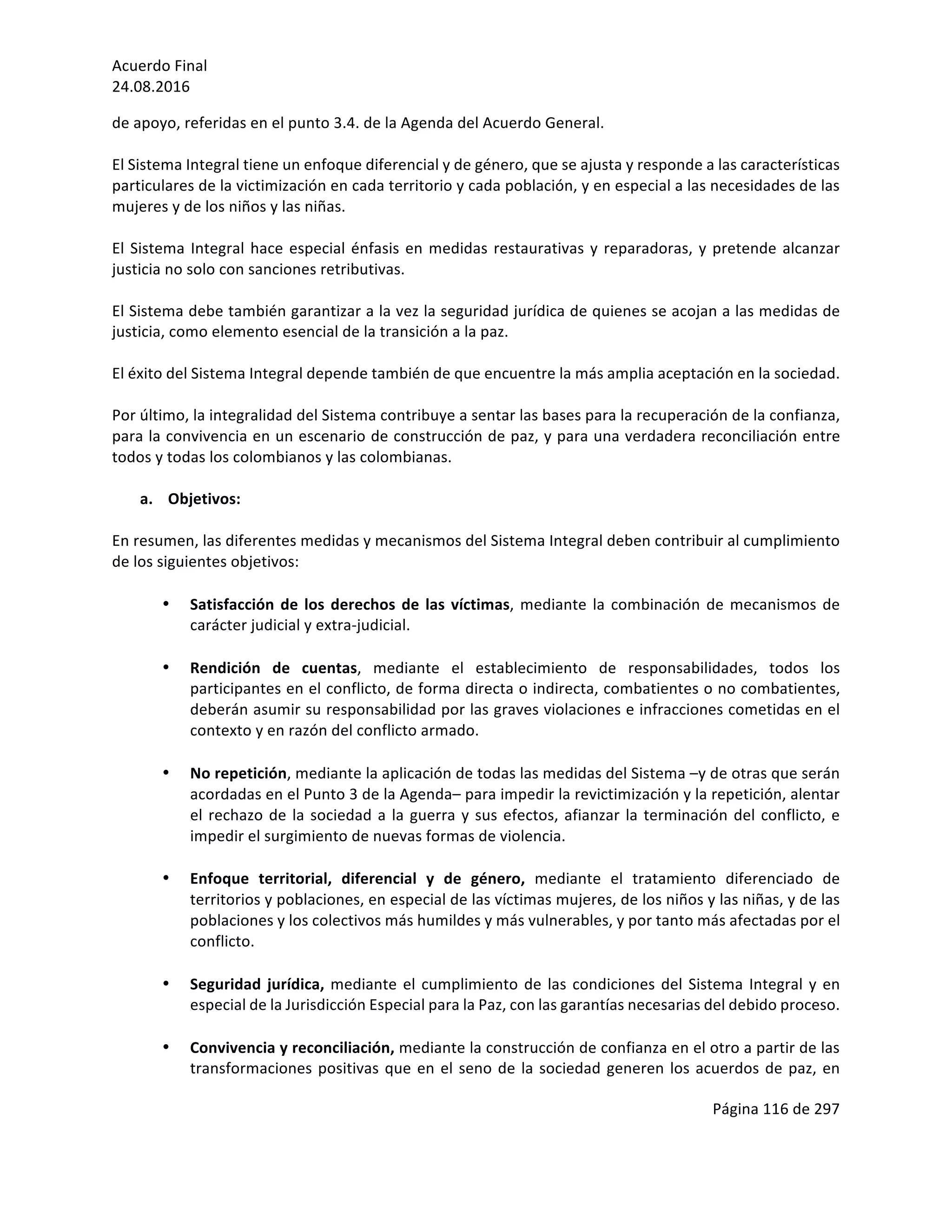 Acuerdo	Final	
24.08.2016	
Página	116	de	297	
	
de	apoyo,	referidas	en	el	punto	3.4.	de	la	Agenda	del	Acuerdo	General.	
	
El	Sistema	Integral	tiene	un	enfoque	diferencial	y	de	género,	que	se	ajusta	y	responde	a	las	características	
particulares	de	la	victimización	en	cada	territorio	y	cada	población,	y	en	especial	a	las	necesidades	de	las	
mujeres	y	de	los	niños	y	las	niñas.		
	
El	Sistema	Integral	hace	especial	énfasis	en	medidas	restaurativas	y	reparadoras,	y	pretende	alcanzar	
justicia	no	solo	con	sanciones	retributivas.		
	
El	Sistema	debe	también	garantizar	a	la	vez	la	seguridad	jurídica	de	quienes	se	acojan	a	las	medidas	de	
justicia,	como	elemento	esencial	de	la	transición	a	la	paz.	
	
El	éxito	del	Sistema	Integral	depende	también	de	que	encuentre	la	más	amplia	aceptación	en	la	sociedad.	
	
Por	último,	la	integralidad	del	Sistema	contribuye	a	sentar	las	bases	para	la	recuperación	de	la	confianza,	
para	la	convivencia	en	un	escenario	de	construcción	de	paz,	y	para	una	verdadera	reconciliación	entre	
todos	y	todas	los	colombianos	y	las	colombianas.		
	
a. Objetivos:	
	
En	resumen,	las	diferentes	medidas	y	mecanismos	del	Sistema	Integral	deben	contribuir	al	cumplimiento	
de	los	siguientes	objetivos:	
	
• Satisfacción	de	los	derechos	de	las	víctimas,	mediante	la	combinación	de	mecanismos	de	
carácter	judicial	y	extra-judicial.	
	
• Rendición	 de	 cuentas,	 mediante	 el	 establecimiento	 de	 responsabilidades,	 todos	 los	
participantes	en	el	conflicto,	de	forma	directa	o	indirecta,	combatientes	o	no	combatientes,	
deberán	asumir	su	responsabilidad	por	las	graves	violaciones	e	infracciones	cometidas	en	el	
contexto	y	en	razón	del	conflicto	armado.		
	
• No	repetición,	mediante	la	aplicación	de	todas	las	medidas	del	Sistema	–y	de	otras	que	serán	
acordadas	en	el	Punto	3	de	la	Agenda–	para	impedir	la	revictimización	y	la	repetición,	alentar	
el	rechazo	de	la	sociedad	a	la	guerra	y	sus	efectos,	afianzar	la	terminación	del	conflicto,	e	
impedir	el	surgimiento	de	nuevas	formas	de	violencia.		
	
• Enfoque	 territorial,	 diferencial	 y	 de	 género,	 mediante	 el	 tratamiento	 diferenciado	 de	
territorios	y	poblaciones,	en	especial	de	las	víctimas	mujeres,	de	los	niños	y	las	niñas,	y	de	las	
poblaciones	y	los	colectivos	más	humildes	y	más	vulnerables,	y	por	tanto	más	afectadas	por	el	
conflicto.		
	
• Seguridad	jurídica,	mediante	el	cumplimiento	de	las	condiciones	del	Sistema	Integral	y	en	
especial	de	la	Jurisdicción	Especial	para	la	Paz,	con	las	garantías	necesarias	del	debido	proceso.	
	
• Convivencia	y	reconciliación,	mediante	la	construcción	de	confianza	en	el	otro	a	partir	de	las	
transformaciones	positivas	que	en	el	seno	de	la	sociedad	generen	los	acuerdos	de	paz,	en	
 
