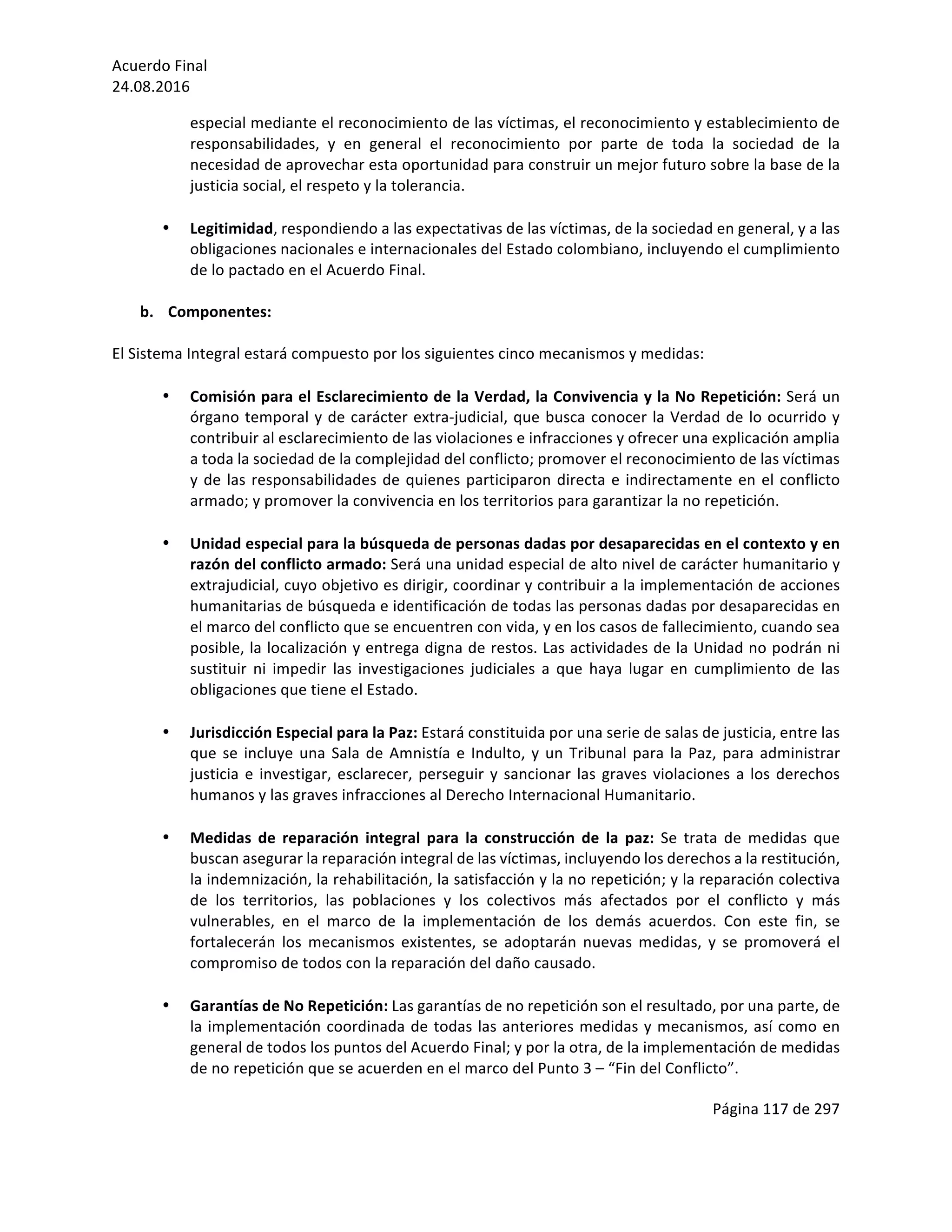 Acuerdo	Final	
24.08.2016	
Página	117	de	297	
	
especial	mediante	el	reconocimiento	de	las	víctimas,	el	reconocimiento	y	establecimiento	de	
responsabilidades,	 y	 en	 general	 el	 reconocimiento	 por	 parte	 de	 toda	 la	 sociedad	 de	 la	
necesidad	de	aprovechar	esta	oportunidad	para	construir	un	mejor	futuro	sobre	la	base	de	la	
justicia	social,	el	respeto	y	la	tolerancia.	
	
• Legitimidad,	respondiendo	a	las	expectativas	de	las	víctimas,	de	la	sociedad	en	general,	y	a	las	
obligaciones	nacionales	e	internacionales	del	Estado	colombiano,	incluyendo	el	cumplimiento	
de	lo	pactado	en	el	Acuerdo	Final.	
	
b. Componentes:	
	
El	Sistema	Integral	estará	compuesto	por	los	siguientes	cinco	mecanismos	y	medidas:	
	
• Comisión	para	el	Esclarecimiento	de	la	Verdad,	la	Convivencia	y	la	No	Repetición:	Será	un	
órgano	temporal	y	de	carácter	extra-judicial,	que	busca	conocer	la	Verdad	de	lo	ocurrido	y	
contribuir	al	esclarecimiento	de	las	violaciones	e	infracciones	y	ofrecer	una	explicación	amplia	
a	toda	la	sociedad	de	la	complejidad	del	conflicto;	promover	el	reconocimiento	de	las	víctimas	
y	de	las	responsabilidades	de	quienes	participaron	directa	e	indirectamente	en	el	conflicto	
armado;	y	promover	la	convivencia	en	los	territorios	para	garantizar	la	no	repetición.	
	
• Unidad	especial	para	la	búsqueda	de	personas	dadas	por	desaparecidas	en	el	contexto	y	en	
razón	del	conflicto	armado:	Será	una	unidad	especial	de	alto	nivel	de	carácter	humanitario	y	
extrajudicial,	cuyo	objetivo	es	dirigir,	coordinar	y	contribuir	a	la	implementación	de	acciones	
humanitarias	de	búsqueda	e	identificación	de	todas	las	personas	dadas	por	desaparecidas	en	
el	marco	del	conflicto	que	se	encuentren	con	vida,	y	en	los	casos	de	fallecimiento,	cuando	sea	
posible,	la	localización	y	entrega	digna	de	restos.	Las	actividades	de	la	Unidad	no	podrán	ni	
sustituir	 ni	 impedir	 las	 investigaciones	 judiciales	 a	 que	 haya	 lugar	 en	 cumplimiento	 de	 las	
obligaciones	que	tiene	el	Estado.		
	
• Jurisdicción	Especial	para	la	Paz:	Estará	constituida	por	una	serie	de	salas	de	justicia,	entre	las	
que	se	incluye	una	Sala	de	Amnistía	e	Indulto,	y	un	Tribunal	para	la	Paz,	para	administrar	
justicia	e	investigar,	esclarecer,	perseguir	y	sancionar	las	graves	violaciones	a	los	derechos	
humanos	y	las	graves	infracciones	al	Derecho	Internacional	Humanitario.		
	
• Medidas	 de	 reparación	 integral	 para	 la	 construcción	 de	 la	 paz:	 Se	 trata	 de	 medidas	 que	
buscan	asegurar	la	reparación	integral	de	las	víctimas,	incluyendo	los	derechos	a	la	restitución,	
la	indemnización,	la	rehabilitación,	la	satisfacción	y	la	no	repetición;	y	la	reparación	colectiva	
de	 los	 territorios,	 las	 poblaciones	 y	 los	 colectivos	 más	 afectados	 por	 el	 conflicto	 y	 más	
vulnerables,	 en	 el	 marco	 de	 la	 implementación	 de	 los	 demás	 acuerdos.	 Con	 este	 fin,	 se	
fortalecerán	 los	 mecanismos	 existentes,	 se	 adoptarán	 nuevas	 medidas,	 y	 se	 promoverá	 el	
compromiso	de	todos	con	la	reparación	del	daño	causado.	
	
• Garantías	de	No	Repetición:	Las	garantías	de	no	repetición	son	el	resultado,	por	una	parte,	de	
la	implementación	coordinada	de	todas	las	anteriores	medidas	y	mecanismos,	así	como	en	
general	de	todos	los	puntos	del	Acuerdo	Final;	y	por	la	otra,	de	la	implementación	de	medidas	
de	no	repetición	que	se	acuerden	en	el	marco	del	Punto	3	–	“Fin	del	Conflicto”.		
 