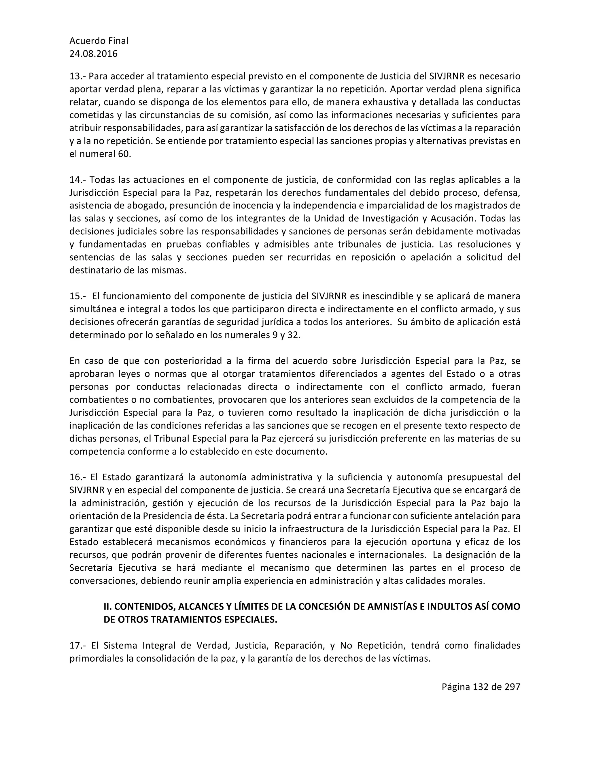 Acuerdo	Final	
24.08.2016	
Página	132	de	297	
	
13.-	Para	acceder	al	tratamiento	especial	previsto	en	el	componente	de	Justicia	del	SIVJRNR	es	necesario	
aportar	verdad	plena,	reparar	a	las	víctimas	y	garantizar	la	no	repetición.	Aportar	verdad	plena	significa	
relatar,	cuando	se	disponga	de	los	elementos	para	ello,	de	manera	exhaustiva	y	detallada	las	conductas	
cometidas	y	las	circunstancias	de	su	comisión,	así	como	las	informaciones	necesarias	y	suficientes	para	
atribuir	responsabilidades,	para	así	garantizar	la	satisfacción	de	los	derechos	de	las	víctimas	a	la	reparación	
y	a	la	no	repetición.	Se	entiende	por	tratamiento	especial	las	sanciones	propias	y	alternativas	previstas	en	
el	numeral	60.	
	
14.-	Todas	las	actuaciones	en	el	componente	de	justicia,	de	conformidad	con	las	reglas	aplicables	a	la	
Jurisdicción	Especial	para	la	Paz,	respetarán	los	derechos	fundamentales	del	debido	proceso,	defensa,	
asistencia	de	abogado,	presunción	de	inocencia	y	la	independencia	e	imparcialidad	de	los	magistrados	de	
las	salas	y	secciones,	así	como	de	los	integrantes	de	la	Unidad	de	Investigación	y	Acusación.	Todas	las	
decisiones	judiciales	sobre	las	responsabilidades	y	sanciones	de	personas	serán	debidamente	motivadas	
y	 fundamentadas	 en	 pruebas	 confiables	 y	 admisibles	 ante	 tribunales	 de	 justicia.	 Las	 resoluciones	 y	
sentencias	 de	 las	 salas	 y	 secciones	 pueden	 ser	 recurridas	 en	 reposición	 o	 apelación	 a	 solicitud	 del	
destinatario	de	las	mismas.			
	
15.-		El	funcionamiento	del	componente	de	justicia	del	SIVJRNR	es	inescindible	y	se	aplicará	de	manera	
simultánea	e	integral	a	todos	los	que	participaron	directa	e	indirectamente	en	el	conflicto	armado,	y	sus	
decisiones	ofrecerán	garantías	de	seguridad	jurídica	a	todos	los	anteriores.		Su	ámbito	de	aplicación	está	
determinado	por	lo	señalado	en	los	numerales	9	y	32.	
	
En	 caso	 de	 que	 con	 posterioridad	 a	 la	 firma	 del	 acuerdo	 sobre	 Jurisdicción	 Especial	 para	 la	 Paz,	 se	
aprobaran	 leyes	 o	 normas	 que	 al	 otorgar	 tratamientos	 diferenciados	 a	 agentes	 del	 Estado	 o	 a	 otras	
personas	 por	 conductas	 relacionadas	 directa	 o	 indirectamente	 con	 el	 conflicto	 armado,	 fueran	
combatientes	o	no	combatientes,	provocaren	que	los	anteriores	sean	excluidos	de	la	competencia	de	la	
Jurisdicción	 Especial	 para	 la	 Paz,	 o	 tuvieren	 como	 resultado	 la	 inaplicación	 de	 dicha	 jurisdicción	 o	 la	
inaplicación	de	las	condiciones	referidas	a	las	sanciones	que	se	recogen	en	el	presente	texto	respecto	de	
dichas	personas,	el	Tribunal	Especial	para	la	Paz	ejercerá	su	jurisdicción	preferente	en	las	materias	de	su	
competencia	conforme	a	lo	establecido	en	este	documento.		
	
16.-	 El	 Estado	 garantizará	 la	 autonomía	 administrativa	 y	 la	 suficiencia	 y	 autonomía	 presupuestal	 del	
SIVJRNR	y	en	especial	del	componente	de	justicia.	Se	creará	una	Secretaría	Ejecutiva	que	se	encargará	de	
la	 administración,	 gestión	 y	 ejecución	 de	 los	 recursos	 de	 la	 Jurisdicción	 Especial	 para	 la	 Paz	 bajo	 la	
orientación	de	la	Presidencia	de	ésta.	La	Secretaría	podrá	entrar	a	funcionar	con	suficiente	antelación	para	
garantizar	que	esté	disponible	desde	su	inicio	la	infraestructura	de	la	Jurisdicción	Especial	para	la	Paz.	El	
Estado	 establecerá	 mecanismos	 económicos	 y	 financieros	 para	 la	 ejecución	 oportuna	 y	 eficaz	 de	 los	
recursos,	que	podrán	provenir	de	diferentes	fuentes	nacionales	e	internacionales.		La	designación	de	la	
Secretaría	 Ejecutiva	 se	 hará	 mediante	 el	 mecanismo	 que	 determinen	 las	 partes	 en	 el	 proceso	 de	
conversaciones,	debiendo	reunir	amplia	experiencia	en	administración	y	altas	calidades	morales.	
	
II.	CONTENIDOS,	ALCANCES	Y	LÍMITES	DE	LA	CONCESIÓN	DE	AMNISTÍAS	E	INDULTOS	ASÍ	COMO	
DE	OTROS	TRATAMIENTOS	ESPECIALES.	
	
17.-	 El	 Sistema	 Integral	 de	 Verdad,	 Justicia,	 Reparación,	 y	 No	 Repetición,	 tendrá	 como	 finalidades	
primordiales	la	consolidación	de	la	paz,	y	la	garantía	de	los	derechos	de	las	víctimas.	
	
 
