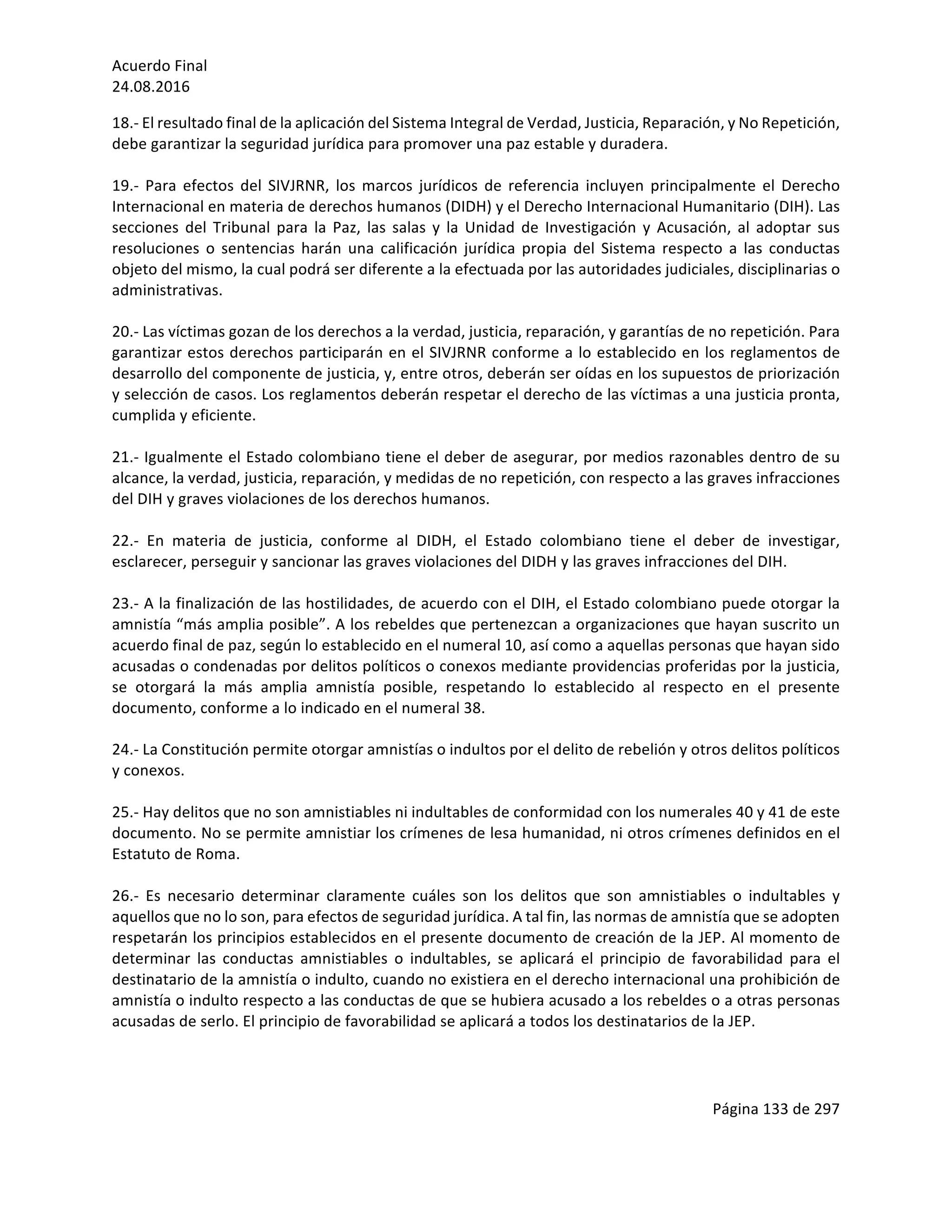 Acuerdo	Final	
24.08.2016	
Página	133	de	297	
	
18.-	El	resultado	final	de	la	aplicación	del	Sistema	Integral	de	Verdad,	Justicia,	Reparación,	y	No	Repetición,	
debe	garantizar	la	seguridad	jurídica	para	promover	una	paz	estable	y	duradera.	
	
19.-	 Para	 efectos	 del	 SIVJRNR,	 los	 marcos	 jurídicos	 de	 referencia	 incluyen	 principalmente	 el	 Derecho	
Internacional	en	materia	de	derechos	humanos	(DIDH)	y	el	Derecho	Internacional	Humanitario	(DIH).	Las	
secciones	 del	 Tribunal	 para	 la	 Paz,	 las	 salas	 y	 la	 Unidad	 de	 Investigación	 y	 Acusación,	 al	 adoptar	 sus	
resoluciones	 o	 sentencias	 harán	 una	 calificación	 jurídica	 propia	 del	 Sistema	 respecto	 a	 las	 conductas	
objeto	del	mismo,	la	cual	podrá	ser	diferente	a	la	efectuada	por	las	autoridades	judiciales,	disciplinarias	o	
administrativas.		
	
20.-	Las	víctimas	gozan	de	los	derechos	a	la	verdad,	justicia,	reparación,	y	garantías	de	no	repetición.	Para	
garantizar	estos	derechos	participarán	en	el	SIVJRNR	conforme	a	lo	establecido	en	los	reglamentos	de	
desarrollo	del	componente	de	justicia,	y,	entre	otros,	deberán	ser	oídas	en	los	supuestos	de	priorización	
y	selección	de	casos.	Los	reglamentos	deberán	respetar	el	derecho	de	las	víctimas	a	una	justicia	pronta,	
cumplida	y	eficiente.	
	
21.-	Igualmente	el	Estado	colombiano	tiene	el	deber	de	asegurar,	por	medios	razonables	dentro	de	su	
alcance,	la	verdad,	justicia,	reparación,	y	medidas	de	no	repetición,	con	respecto	a	las	graves	infracciones	
del	DIH	y	graves	violaciones	de	los	derechos	humanos.	
	
22.-	 En	 materia	 de	 justicia,	 conforme	 al	 DIDH,	 el	 Estado	 colombiano	 tiene	 el	 deber	 de	 investigar,	
esclarecer,	perseguir	y	sancionar	las	graves	violaciones	del	DIDH	y	las	graves	infracciones	del	DIH.	
	
23.-	A	la	finalización	de	las	hostilidades,	de	acuerdo	con	el	DIH,	el	Estado	colombiano	puede	otorgar	la	
amnistía	“más	amplia	posible”.	A	los	rebeldes	que	pertenezcan	a	organizaciones	que	hayan	suscrito	un	
acuerdo	final	de	paz,	según	lo	establecido	en	el	numeral	10,	así	como	a	aquellas	personas	que	hayan	sido	
acusadas	o	condenadas	por	delitos	políticos	o	conexos	mediante	providencias	proferidas	por	la	justicia,	
se	 otorgará	 la	 más	 amplia	 amnistía	 posible,	 respetando	 lo	 establecido	 al	 respecto	 en	 el	 presente	
documento,	conforme	a	lo	indicado	en	el	numeral	38.		
	
24.-	La	Constitución	permite	otorgar	amnistías	o	indultos	por	el	delito	de	rebelión	y	otros	delitos	políticos	
y	conexos.	
	
25.-	Hay	delitos	que	no	son	amnistiables	ni	indultables	de	conformidad	con	los	numerales	40	y	41	de	este	
documento.	No	se	permite	amnistiar	los	crímenes	de	lesa	humanidad,	ni	otros	crímenes	definidos	en	el	
Estatuto	de	Roma.		
	
26.-	 Es	 necesario	 determinar	 claramente	 cuáles	 son	 los	 delitos	 que	 son	 amnistiables	 o	 indultables	 y	
aquellos	que	no	lo	son,	para	efectos	de	seguridad	jurídica.	A	tal	fin,	las	normas	de	amnistía	que	se	adopten	
respetarán	los	principios	establecidos	en	el	presente	documento	de	creación	de	la	JEP.	Al	momento	de	
determinar	 las	 conductas	 amnistiables	 o	 indultables,	 se	 aplicará	 el	 principio	 de	 favorabilidad	 para	 el	
destinatario	de	la	amnistía	o	indulto,	cuando	no	existiera	en	el	derecho	internacional	una	prohibición	de	
amnistía	o	indulto	respecto	a	las	conductas	de	que	se	hubiera	acusado	a	los	rebeldes	o	a	otras	personas	
acusadas	de	serlo.	El	principio	de	favorabilidad	se	aplicará	a	todos	los	destinatarios	de	la	JEP.	
	
 