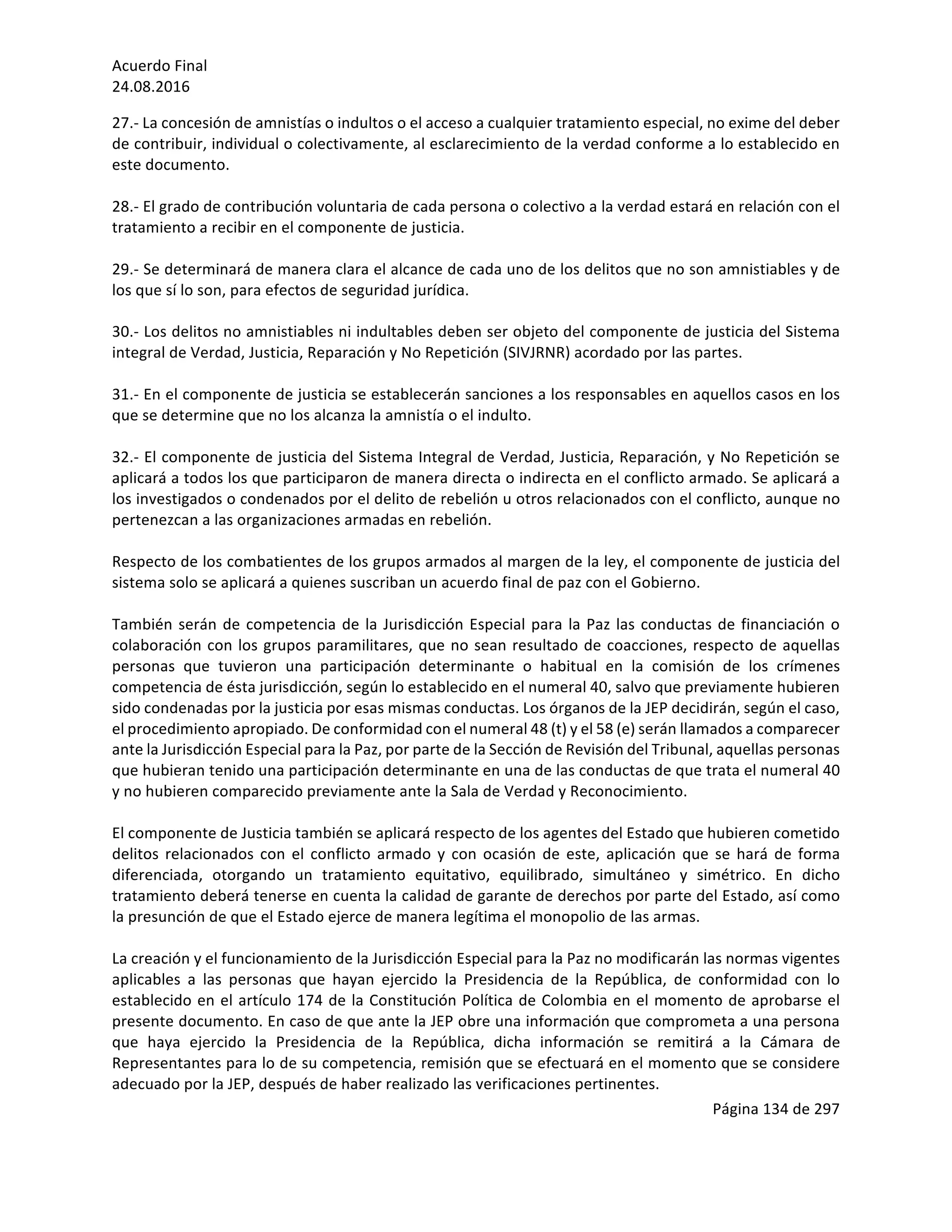 Acuerdo	Final	
24.08.2016	
Página	134	de	297	
	
27.-	La	concesión	de	amnistías	o	indultos	o	el	acceso	a	cualquier	tratamiento	especial,	no	exime	del	deber	
de	contribuir,	individual	o	colectivamente,	al	esclarecimiento	de	la	verdad	conforme	a	lo	establecido	en	
este	documento.	
	
28.-	El	grado	de	contribución	voluntaria	de	cada	persona	o	colectivo	a	la	verdad	estará	en	relación	con	el	
tratamiento	a	recibir	en	el	componente	de	justicia.	
	
29.-	Se	determinará	de	manera	clara	el	alcance	de	cada	uno	de	los	delitos	que	no	son	amnistiables	y	de	
los	que	sí	lo	son,	para	efectos	de	seguridad	jurídica.	
	
30.-	Los	delitos	no	amnistiables	ni	indultables	deben	ser	objeto	del	componente	de	justicia	del	Sistema	
integral	de	Verdad,	Justicia,	Reparación	y	No	Repetición	(SIVJRNR)	acordado	por	las	partes.	
	
31.-	En	el	componente	de	justicia	se	establecerán	sanciones	a	los	responsables	en	aquellos	casos	en	los	
que	se	determine	que	no	los	alcanza	la	amnistía	o	el	indulto.	
	
32.-	El	componente	de	justicia	del	Sistema	Integral	de	Verdad,	Justicia,	Reparación,	y	No	Repetición	se	
aplicará	a	todos	los	que	participaron	de	manera	directa	o	indirecta	en	el	conflicto	armado.	Se	aplicará	a	
los	investigados	o	condenados	por	el	delito	de	rebelión	u	otros	relacionados	con	el	conflicto,	aunque	no	
pertenezcan	a	las	organizaciones	armadas	en	rebelión.		
	
Respecto	de	los	combatientes	de	los	grupos	armados	al	margen	de	la	ley,	el	componente	de	justicia	del	
sistema	solo	se	aplicará	a	quienes	suscriban	un	acuerdo	final	de	paz	con	el	Gobierno.	
	
También	serán	de	competencia	de	la	Jurisdicción	Especial	para	la	Paz	las	conductas	de	financiación	o	
colaboración	con	los	grupos	paramilitares,	que	no	sean	resultado	de	coacciones,	respecto	de	aquellas	
personas	 que	 tuvieron	 una	 participación	 determinante	 o	 habitual	 en	 la	 comisión	 de	 los	 crímenes	
competencia	de	ésta	jurisdicción,	según	lo	establecido	en	el	numeral	40,	salvo	que	previamente	hubieren	
sido	condenadas	por	la	justicia	por	esas	mismas	conductas.	Los	órganos	de	la	JEP	decidirán,	según	el	caso,	
el	procedimiento	apropiado.	De	conformidad	con	el	numeral	48	(t)	y	el	58	(e)	serán	llamados	a	comparecer	
ante	la	Jurisdicción	Especial	para	la	Paz,	por	parte	de	la	Sección	de	Revisión	del	Tribunal,	aquellas	personas	
que	hubieran	tenido	una	participación	determinante	en	una	de	las	conductas	de	que	trata	el	numeral	40	
y	no	hubieren	comparecido	previamente	ante	la	Sala	de	Verdad	y	Reconocimiento.	
	
El	componente	de	Justicia	también	se	aplicará	respecto	de	los	agentes	del	Estado	que	hubieren	cometido	
delitos	relacionados	con	el	conflicto	armado	y	con	ocasión	de	este,	aplicación	que	se	hará	de	forma	
diferenciada,	 otorgando	 un	 tratamiento	 equitativo,	 equilibrado,	 simultáneo	 y	 simétrico.	 En	 dicho	
tratamiento	deberá	tenerse	en	cuenta	la	calidad	de	garante	de	derechos	por	parte	del	Estado,	así	como	
la	presunción	de	que	el	Estado	ejerce	de	manera	legítima	el	monopolio	de	las	armas.	
	
La	creación	y	el	funcionamiento	de	la	Jurisdicción	Especial	para	la	Paz	no	modificarán	las	normas	vigentes	
aplicables	 a	 las	 personas	 que	 hayan	 ejercido	 la	 Presidencia	 de	 la	 República,	 de	 conformidad	 con	 lo	
establecido	en	el	artículo	174	de	la	Constitución	Política	de	Colombia	en	el	momento	de	aprobarse	el	
presente	documento.	En	caso	de	que	ante	la	JEP	obre	una	información	que	comprometa	a	una	persona	
que	 haya	 ejercido	 la	 Presidencia	 de	 la	 República,	 dicha	 información	 se	 remitirá	 a	 la	 Cámara	 de	
Representantes	para	lo	de	su	competencia,	remisión	que	se	efectuará	en	el	momento	que	se	considere	
adecuado	por	la	JEP,	después	de	haber	realizado	las	verificaciones	pertinentes.	
 