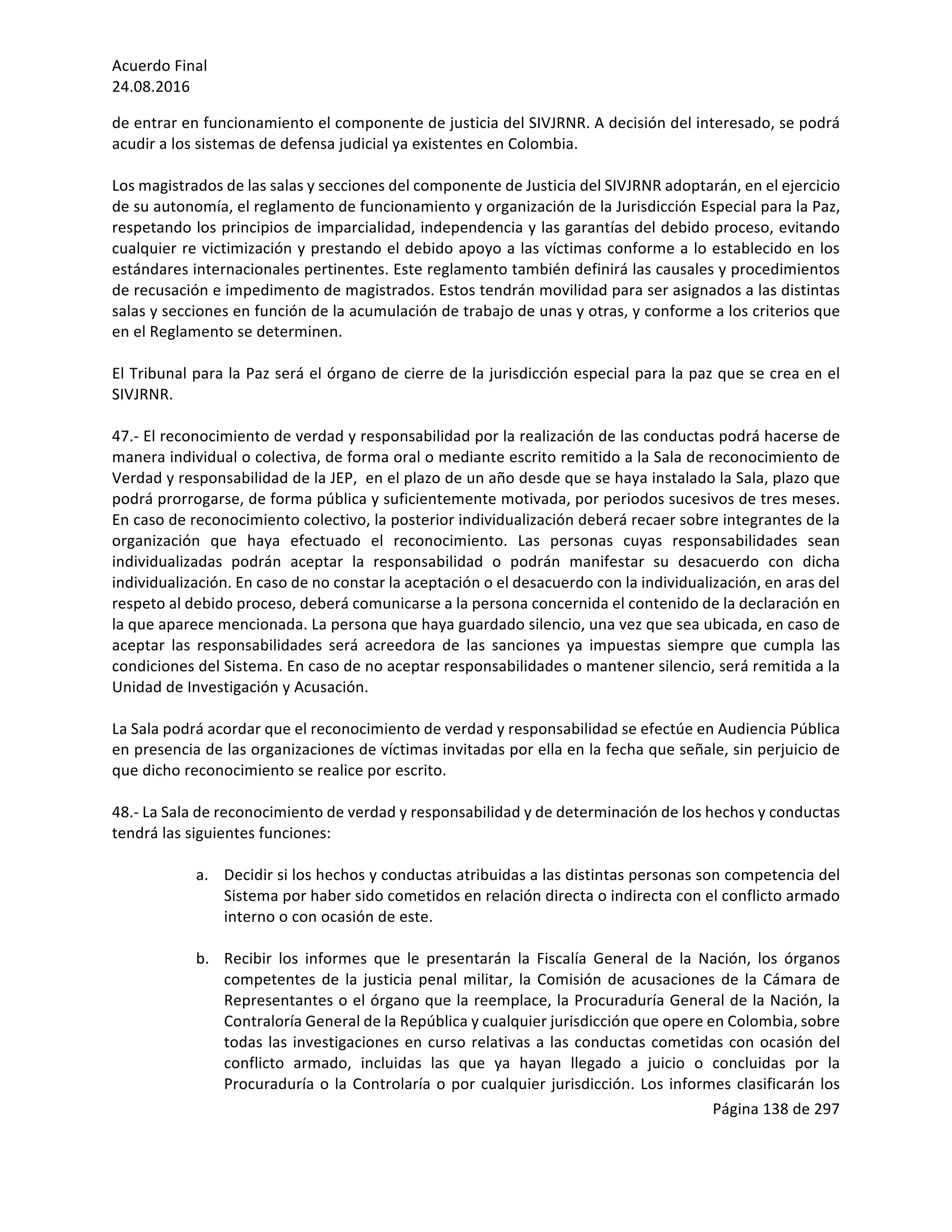Acuerdo	Final	
24.08.2016	
Página	138	de	297	
	
de	entrar	en	funcionamiento	el	componente	de	justicia	del	SIVJRNR.	A	decisión	del	interesado,	se	podrá	
acudir	a	los	sistemas	de	defensa	judicial	ya	existentes	en	Colombia.	
	
Los	magistrados	de	las	salas	y	secciones	del	componente	de	Justicia	del	SIVJRNR	adoptarán,	en	el	ejercicio	
de	su	autonomía,	el	reglamento	de	funcionamiento	y	organización	de	la	Jurisdicción	Especial	para	la	Paz,	
respetando	los	principios	de	imparcialidad,	independencia	y	las	garantías	del	debido	proceso,	evitando	
cualquier	re	victimización	y	prestando	el	debido	apoyo	a	las	víctimas	conforme	a	lo	establecido	en	los	
estándares	internacionales	pertinentes.	Este	reglamento	también	definirá	las	causales	y	procedimientos	
de	recusación	e	impedimento	de	magistrados.	Estos	tendrán	movilidad	para	ser	asignados	a	las	distintas	
salas	y	secciones	en	función	de	la	acumulación	de	trabajo	de	unas	y	otras,	y	conforme	a	los	criterios	que	
en	el	Reglamento	se	determinen.		
	
El	Tribunal	para	la	Paz	será	el	órgano	de	cierre	de	la	jurisdicción	especial	para	la	paz	que	se	crea	en	el	
SIVJRNR.		
	
47.-	El	reconocimiento	de	verdad	y	responsabilidad	por	la	realización	de	las	conductas	podrá	hacerse	de	
manera	individual	o	colectiva,	de	forma	oral	o	mediante	escrito	remitido	a	la	Sala	de	reconocimiento	de	
Verdad	y	responsabilidad	de	la	JEP,		en	el	plazo	de	un	año	desde	que	se	haya	instalado	la	Sala,	plazo	que	
podrá	prorrogarse,	de	forma	pública	y	suficientemente	motivada,	por	periodos	sucesivos	de	tres	meses.	
En	caso	de	reconocimiento	colectivo,	la	posterior	individualización	deberá	recaer	sobre	integrantes	de	la	
organización	 que	 haya	 efectuado	 el	 reconocimiento.	 Las	 personas	 cuyas	 responsabilidades	 sean	
individualizadas	 podrán	 aceptar	 la	 responsabilidad	 o	 podrán	 manifestar	 su	 desacuerdo	 con	 dicha	
individualización.	En	caso	de	no	constar	la	aceptación	o	el	desacuerdo	con	la	individualización,	en	aras	del	
respeto	al	debido	proceso,	deberá	comunicarse	a	la	persona	concernida	el	contenido	de	la	declaración	en	
la	que	aparece	mencionada.	La	persona	que	haya	guardado	silencio,	una	vez	que	sea	ubicada,	en	caso	de	
aceptar	 las	 responsabilidades	 será	 acreedora	 de	 las	 sanciones	 ya	 impuestas	 siempre	 que	 cumpla	 las	
condiciones	del	Sistema.	En	caso	de	no	aceptar	responsabilidades	o	mantener	silencio,	será	remitida	a	la	
Unidad	de	Investigación	y	Acusación.	
	
La	Sala	podrá	acordar	que	el	reconocimiento	de	verdad	y	responsabilidad	se	efectúe	en	Audiencia	Pública	
en	presencia	de	las	organizaciones	de	víctimas	invitadas	por	ella	en	la	fecha	que	señale,	sin	perjuicio	de	
que	dicho	reconocimiento	se	realice	por	escrito.		
	
48.-	La	Sala	de	reconocimiento	de	verdad	y	responsabilidad	y	de	determinación	de	los	hechos	y	conductas	
tendrá	las	siguientes	funciones:		
	
a. Decidir	si	los	hechos	y	conductas	atribuidas	a	las	distintas	personas	son	competencia	del	
Sistema	por	haber	sido	cometidos	en	relación	directa	o	indirecta	con	el	conflicto	armado	
interno	o	con	ocasión	de	este.	
	
b. Recibir	 los	 informes	 que	 le	 presentarán	 la	 Fiscalía	 General	 de	 la	 Nación,	 los	 órganos	
competentes	de	la	justicia	penal	militar,	la	Comisión	de	acusaciones	de	la	Cámara	de	
Representantes	o	el	órgano	que	la	reemplace,	la	Procuraduría	General	de	la	Nación,	la	
Contraloría	General	de	la	República	y	cualquier	jurisdicción	que	opere	en	Colombia,	sobre	
todas	las	investigaciones	en	curso	relativas	a	las	conductas	cometidas	con	ocasión	del	
conflicto	 armado,	 incluidas	 las	 que	 ya	 hayan	 llegado	 a	 juicio	 o	 concluidas	 por	 la	
Procuraduría	o	la	Controlaría	o	por	cualquier	jurisdicción.	Los	informes	clasificarán	los	
 