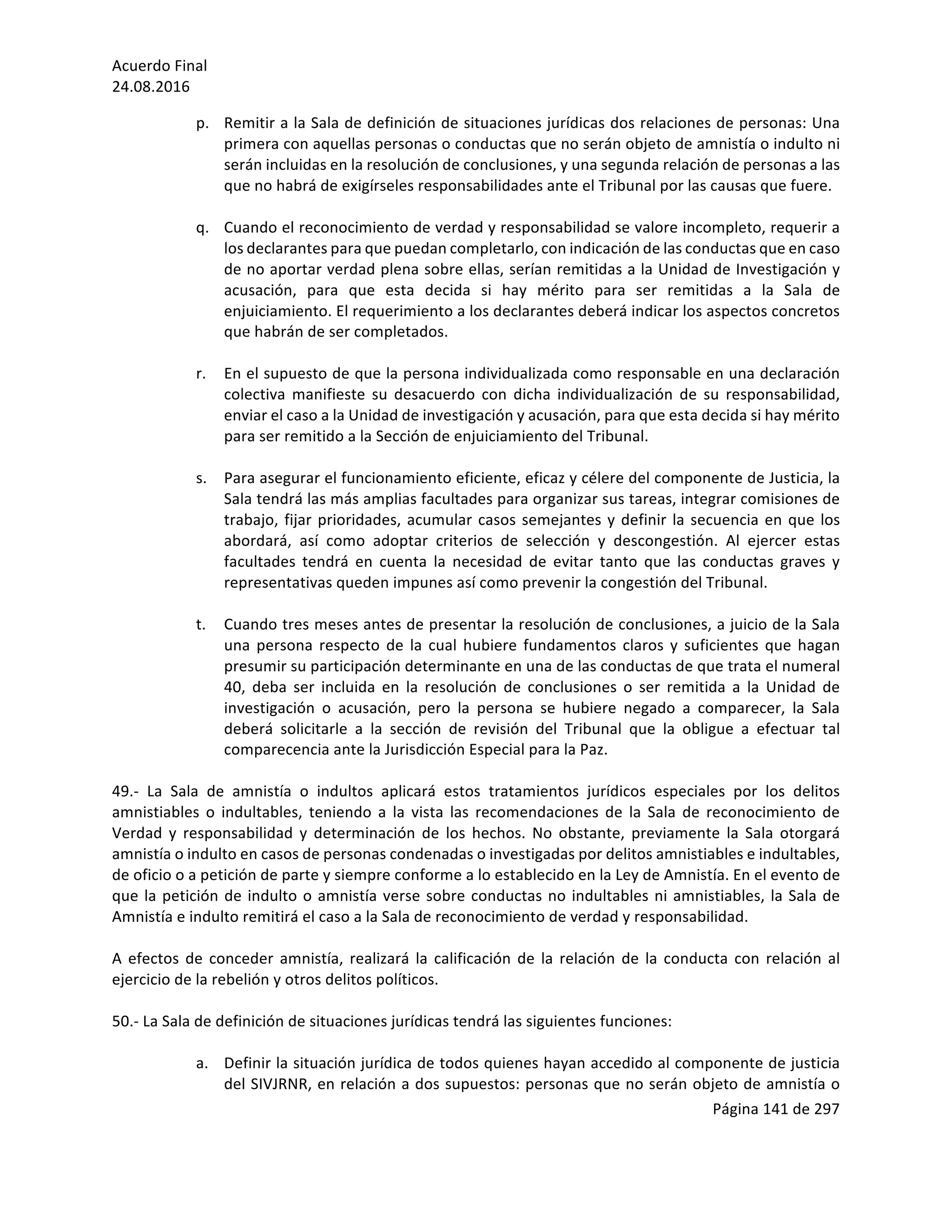 Acuerdo	Final	
24.08.2016	
Página	141	de	297	
	
p. Remitir	a	la	Sala	de	definición	de	situaciones	jurídicas	dos	relaciones	de	personas:	Una	
primera	con	aquellas	personas	o	conductas	que	no	serán	objeto	de	amnistía	o	indulto	ni	
serán	incluidas	en	la	resolución	de	conclusiones,	y	una	segunda	relación	de	personas	a	las	
que	no	habrá	de	exigírseles	responsabilidades	ante	el	Tribunal	por	las	causas	que	fuere.	
	
q. Cuando	el	reconocimiento	de	verdad	y	responsabilidad	se	valore	incompleto,	requerir	a	
los	declarantes	para	que	puedan	completarlo,	con	indicación	de	las	conductas	que	en	caso	
de	no	aportar	verdad	plena	sobre	ellas,	serían	remitidas	a	la	Unidad	de	Investigación	y	
acusación,	 para	 que	 esta	 decida	 si	 hay	 mérito	 para	 ser	 remitidas	 a	 la	 Sala	 de	
enjuiciamiento.	El	requerimiento	a	los	declarantes	deberá	indicar	los	aspectos	concretos	
que	habrán	de	ser	completados.	
	
r. En	el	supuesto	de	que	la	persona	individualizada	como	responsable	en	una	declaración	
colectiva	 manifieste	 su	 desacuerdo	 con	 dicha	 individualización	 de	 su	 responsabilidad,	
enviar	el	caso	a	la	Unidad	de	investigación	y	acusación,	para	que	esta	decida	si	hay	mérito	
para	ser	remitido	a	la	Sección	de	enjuiciamiento	del	Tribunal.	
	
s. Para	asegurar	el	funcionamiento	eficiente,	eficaz	y	célere	del	componente	de	Justicia,	la	
Sala	tendrá	las	más	amplias	facultades	para	organizar	sus	tareas,	integrar	comisiones	de	
trabajo,	fijar	prioridades,	acumular	casos	semejantes	y	definir	la	secuencia	en	que	los	
abordará,	 así	 como	 adoptar	 criterios	 de	 selección	 y	 descongestión.	 Al	 ejercer	 estas	
facultades	 tendrá	 en	 cuenta	 la	 necesidad	 de	 evitar	 tanto	 que	 las	 conductas	 graves	 y	
representativas	queden	impunes	así	como	prevenir	la	congestión	del	Tribunal.	
	
t. Cuando	tres	meses	antes	de	presentar	la	resolución	de	conclusiones,	a	juicio	de	la	Sala	
una	 persona	 respecto	 de	 la	 cual	 hubiere	 fundamentos	 claros	 y	 suficientes	 que	 hagan	
presumir	su	participación	determinante	en	una	de	las	conductas	de	que	trata	el	numeral	
40,	 deba	 ser	 incluida	 en	 la	 resolución	 de	 conclusiones	 o	 ser	 remitida	 a	 la	 Unidad	 de	
investigación	 o	 acusación,	 pero	 la	 persona	 se	 hubiere	 negado	 a	 comparecer,	 la	 Sala	
deberá	 solicitarle	 a	 la	 sección	 de	 revisión	 del	 Tribunal	 que	 la	 obligue	 a	 efectuar	 tal	
comparecencia	ante	la	Jurisdicción	Especial	para	la	Paz.	
	
49.-	 La	 Sala	 de	 amnistía	 o	 indultos	 aplicará	 estos	 tratamientos	 jurídicos	 especiales	 por	 los	 delitos	
amnistiables	 o	 indultables,	 teniendo	 a	 la	 vista	 las	 recomendaciones	 de	 la	 Sala	 de	 reconocimiento	 de	
Verdad	 y	 responsabilidad	 y	 determinación	 de	 los	 hechos.	 No	 obstante,	 previamente	 la	 Sala	 otorgará	
amnistía	o	indulto	en	casos	de	personas	condenadas	o	investigadas	por	delitos	amnistiables	e	indultables,	
de	oficio	o	a	petición	de	parte	y	siempre	conforme	a	lo	establecido	en	la	Ley	de	Amnistía.	En	el	evento	de	
que	la	petición	de	indulto	o	amnistía	verse	sobre	conductas	no	indultables	ni	amnistiables,	la	Sala	de	
Amnistía	e	indulto	remitirá	el	caso	a	la	Sala	de	reconocimiento	de	verdad	y	responsabilidad.		
	
A	efectos	de	conceder	amnistía,	realizará	la	calificación	de	la	relación	de	la	conducta	con	relación	al	
ejercicio	de	la	rebelión	y	otros	delitos	políticos.	
	
50.-	La	Sala	de	definición	de	situaciones	jurídicas	tendrá	las	siguientes	funciones:		
	
a. Definir	la	situación	jurídica	de	todos	quienes	hayan	accedido	al	componente	de	justicia	
del	SIVJRNR,	en	relación	a	dos	supuestos:	personas	que	no	serán	objeto	de	amnistía	o	
 