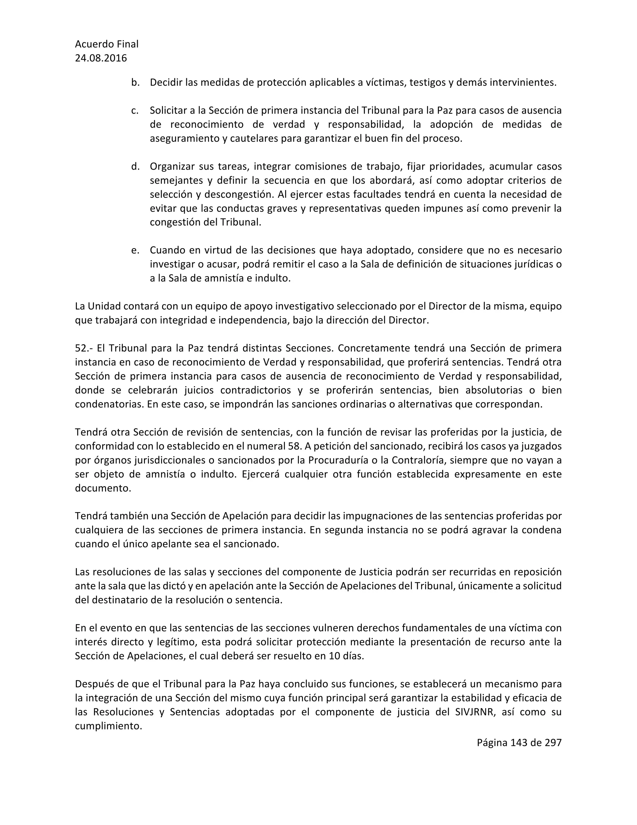 Acuerdo	Final	
24.08.2016	
Página	143	de	297	
	
b. Decidir	las	medidas	de	protección	aplicables	a	víctimas,	testigos	y	demás	intervinientes.	
	
c. Solicitar	a	la	Sección	de	primera	instancia	del	Tribunal	para	la	Paz	para	casos	de	ausencia	
de	 reconocimiento	 de	 verdad	 y	 responsabilidad,	 la	 adopción	 de	 medidas	 de	
aseguramiento	y	cautelares	para	garantizar	el	buen	fin	del	proceso.	
	
d. Organizar	sus	tareas,	integrar	comisiones	de	trabajo,	fijar	prioridades,	acumular	casos	
semejantes	 y	 definir	 la	 secuencia	 en	 que	 los	 abordará,	 así	 como	 adoptar	 criterios	 de	
selección	y	descongestión.	Al	ejercer	estas	facultades	tendrá	en	cuenta	la	necesidad	de	
evitar	que	las	conductas	graves	y	representativas	queden	impunes	así	como	prevenir	la	
congestión	del	Tribunal.	
	
e. Cuando	en	virtud	de	las	decisiones	que	haya	adoptado,	considere	que	no	es	necesario	
investigar	o	acusar,	podrá	remitir	el	caso	a	la	Sala	de	definición	de	situaciones	jurídicas	o	
a	la	Sala	de	amnistía	e	indulto.		
	
La	Unidad	contará	con	un	equipo	de	apoyo	investigativo	seleccionado	por	el	Director	de	la	misma,	equipo	
que	trabajará	con	integridad	e	independencia,	bajo	la	dirección	del	Director.			
	
52.-	El	Tribunal	para	la	Paz	tendrá	distintas	Secciones.	Concretamente	tendrá	una	Sección	de	primera	
instancia	en	caso	de	reconocimiento	de	Verdad	y	responsabilidad,	que	proferirá	sentencias.	Tendrá	otra	
Sección	de	primera	instancia	para	casos	de	ausencia	de	reconocimiento	de	Verdad	y	responsabilidad,	
donde	 se	 celebrarán	 juicios	 contradictorios	 y	 se	 proferirán	 sentencias,	 bien	 absolutorias	 o	 bien	
condenatorias.	En	este	caso,	se	impondrán	las	sanciones	ordinarias	o	alternativas	que	correspondan.		
	
Tendrá	otra	Sección	de	revisión	de	sentencias,	con	la	función	de	revisar	las	proferidas	por	la	justicia,	de	
conformidad	con	lo	establecido	en	el	numeral	58.	A	petición	del	sancionado,	recibirá	los	casos	ya	juzgados	
por	órganos	jurisdiccionales	o	sancionados	por	la	Procuraduría	o	la	Contraloría,	siempre	que	no	vayan	a	
ser	 objeto	 de	 amnistía	 o	 indulto.	 Ejercerá	 cualquier	 otra	 función	 establecida	 expresamente	 en	 este	
documento.	
	
Tendrá	también	una	Sección	de	Apelación	para	decidir	las	impugnaciones	de	las	sentencias	proferidas	por	
cualquiera	de	las	secciones	de	primera	instancia.	En	segunda	instancia	no	se	podrá	agravar	la	condena	
cuando	el	único	apelante	sea	el	sancionado.	
	
Las	resoluciones	de	las	salas	y	secciones	del	componente	de	Justicia	podrán	ser	recurridas	en	reposición	
ante	la	sala	que	las	dictó	y	en	apelación	ante	la	Sección	de	Apelaciones	del	Tribunal,	únicamente	a	solicitud	
del	destinatario	de	la	resolución	o	sentencia.			
	
En	el	evento	en	que	las	sentencias	de	las	secciones	vulneren	derechos	fundamentales	de	una	víctima	con	
interés	directo	y	legítimo,	esta	podrá	solicitar	protección	mediante	la	presentación	de	recurso	ante	la	
Sección	de	Apelaciones,	el	cual	deberá	ser	resuelto	en	10	días.	
	
Después	de	que	el	Tribunal	para	la	Paz	haya	concluido	sus	funciones,	se	establecerá	un	mecanismo	para	
la	integración	de	una	Sección	del	mismo	cuya	función	principal	será	garantizar	la	estabilidad	y	eficacia	de	
las	 Resoluciones	 y	 Sentencias	 adoptadas	 por	 el	 componente	 de	 justicia	 del	 SIVJRNR,	 así	 como	 su	
cumplimiento.		
 