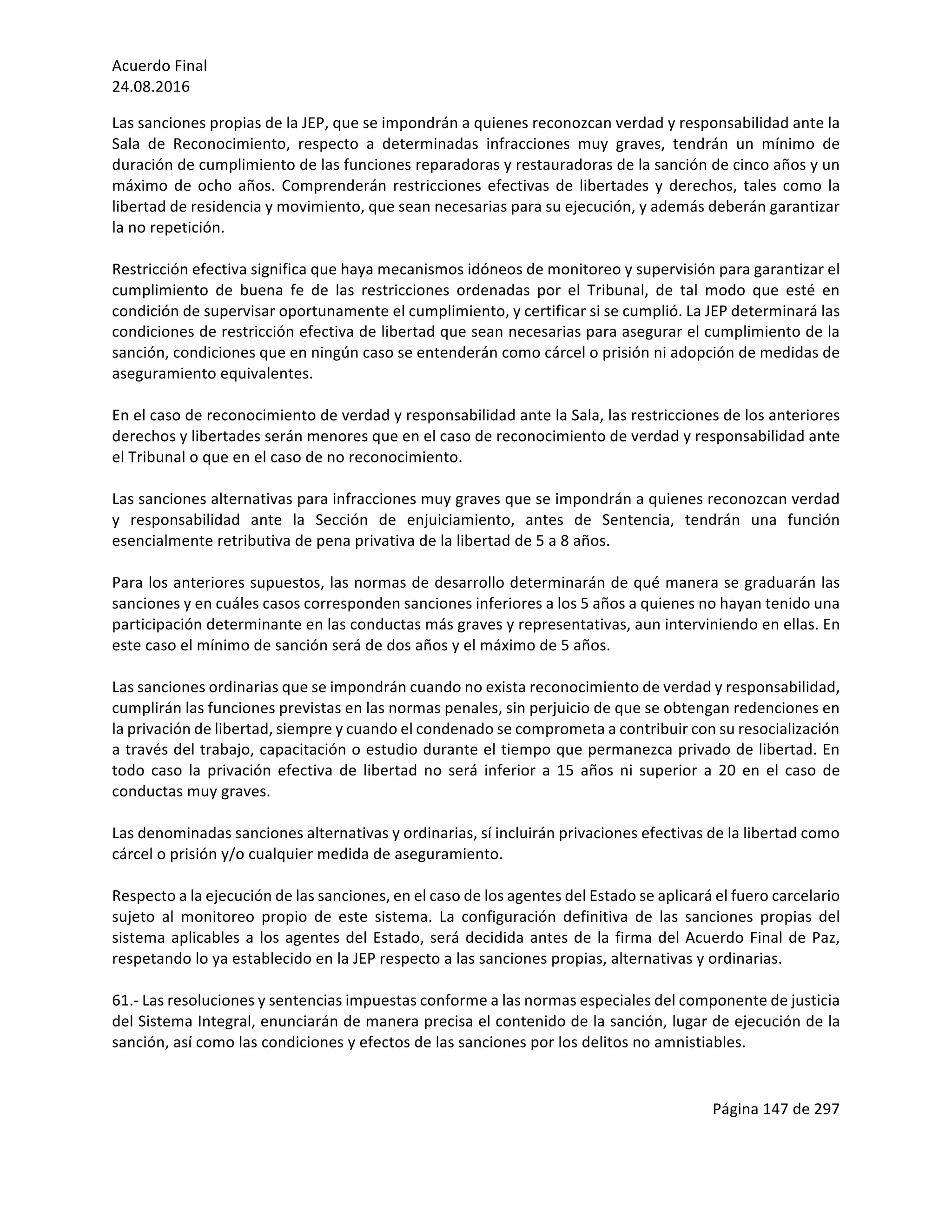 Acuerdo	Final	
24.08.2016	
Página	147	de	297	
	
Las	sanciones	propias	de	la	JEP,	que	se	impondrán	a	quienes	reconozcan	verdad	y	responsabilidad	ante	la	
Sala	 de	 Reconocimiento,	 respecto	 a	 determinadas	 infracciones	 muy	 graves,	 tendrán	 un	 mínimo	 de	
duración	de	cumplimiento	de	las	funciones	reparadoras	y	restauradoras	de	la	sanción	de	cinco	años	y	un	
máximo	de	ocho	años.	Comprenderán	restricciones	efectivas	de	libertades	y	derechos,	tales	como	la	
libertad	de	residencia	y	movimiento,	que	sean	necesarias	para	su	ejecución,	y	además	deberán	garantizar	
la	no	repetición.	
	
Restricción	efectiva	significa	que	haya	mecanismos	idóneos	de	monitoreo	y	supervisión	para	garantizar	el	
cumplimiento	 de	 buena	 fe	 de	 las	 restricciones	 ordenadas	 por	 el	 Tribunal,	 de	 tal	 modo	 que	 esté	 en	
condición	de	supervisar	oportunamente	el	cumplimiento,	y	certificar	si	se	cumplió.	La	JEP	determinará	las	
condiciones	de	restricción	efectiva	de	libertad	que	sean	necesarias	para	asegurar	el	cumplimiento	de	la	
sanción,	condiciones	que	en	ningún	caso	se	entenderán	como	cárcel	o	prisión	ni	adopción	de	medidas	de	
aseguramiento	equivalentes.	
	
En	el	caso	de	reconocimiento	de	verdad	y	responsabilidad	ante	la	Sala,	las	restricciones	de	los	anteriores	
derechos	y	libertades	serán	menores	que	en	el	caso	de	reconocimiento	de	verdad	y	responsabilidad	ante	
el	Tribunal	o	que	en	el	caso	de	no	reconocimiento.	
	
Las	sanciones	alternativas	para	infracciones	muy	graves	que	se	impondrán	a	quienes	reconozcan	verdad	
y	 responsabilidad	 ante	 la	 Sección	 de	 enjuiciamiento,	 antes	 de	 Sentencia,	 tendrán	 una	 función	
esencialmente	retributiva	de	pena	privativa	de	la	libertad	de	5	a	8	años.	
	
Para	los	anteriores	supuestos,	las	normas	de	desarrollo	determinarán	de	qué	manera	se	graduarán	las	
sanciones	y	en	cuáles	casos	corresponden	sanciones	inferiores	a	los	5	años	a	quienes	no	hayan	tenido	una	
participación	determinante	en	las	conductas	más	graves	y	representativas,	aun	interviniendo	en	ellas.	En	
este	caso	el	mínimo	de	sanción	será	de	dos	años	y	el	máximo	de	5	años.		
	
Las	sanciones	ordinarias	que	se	impondrán	cuando	no	exista	reconocimiento	de	verdad	y	responsabilidad,	
cumplirán	las	funciones	previstas	en	las	normas	penales,	sin	perjuicio	de	que	se	obtengan	redenciones	en	
la	privación	de	libertad,	siempre	y	cuando	el	condenado	se	comprometa	a	contribuir	con	su	resocialización	
a	través	del	trabajo,	capacitación	o	estudio	durante	el	tiempo	que	permanezca	privado	de	libertad.	En	
todo	 caso	 la	 privación	 efectiva	 de	 libertad	 no	 será	 inferior	 a	 15	 años	 ni	 superior	 a	 20	 en	 el	 caso	 de	
conductas	muy	graves.		
	
Las	denominadas	sanciones	alternativas	y	ordinarias,	sí	incluirán	privaciones	efectivas	de	la	libertad	como	
cárcel	o	prisión	y/o	cualquier	medida	de	aseguramiento.	
	
Respecto	a	la	ejecución	de	las	sanciones,	en	el	caso	de	los	agentes	del	Estado	se	aplicará	el	fuero	carcelario	
sujeto	 al	 monitoreo	 propio	 de	 este	 sistema.	 La	 configuración	 definitiva	 de	 las	 sanciones	 propias	 del	
sistema	aplicables	a	los	agentes	del	Estado,	será	decidida	antes	de	la	firma	del	Acuerdo	Final	de	Paz,	
respetando	lo	ya	establecido	en	la	JEP	respecto	a	las	sanciones	propias,	alternativas	y	ordinarias.	
	
61.-	Las	resoluciones	y	sentencias	impuestas	conforme	a	las	normas	especiales	del	componente	de	justicia	
del	Sistema	Integral,	enunciarán	de	manera	precisa	el	contenido	de	la	sanción,	lugar	de	ejecución	de	la	
sanción,	así	como	las	condiciones	y	efectos	de	las	sanciones	por	los	delitos	no	amnistiables.		
	
 