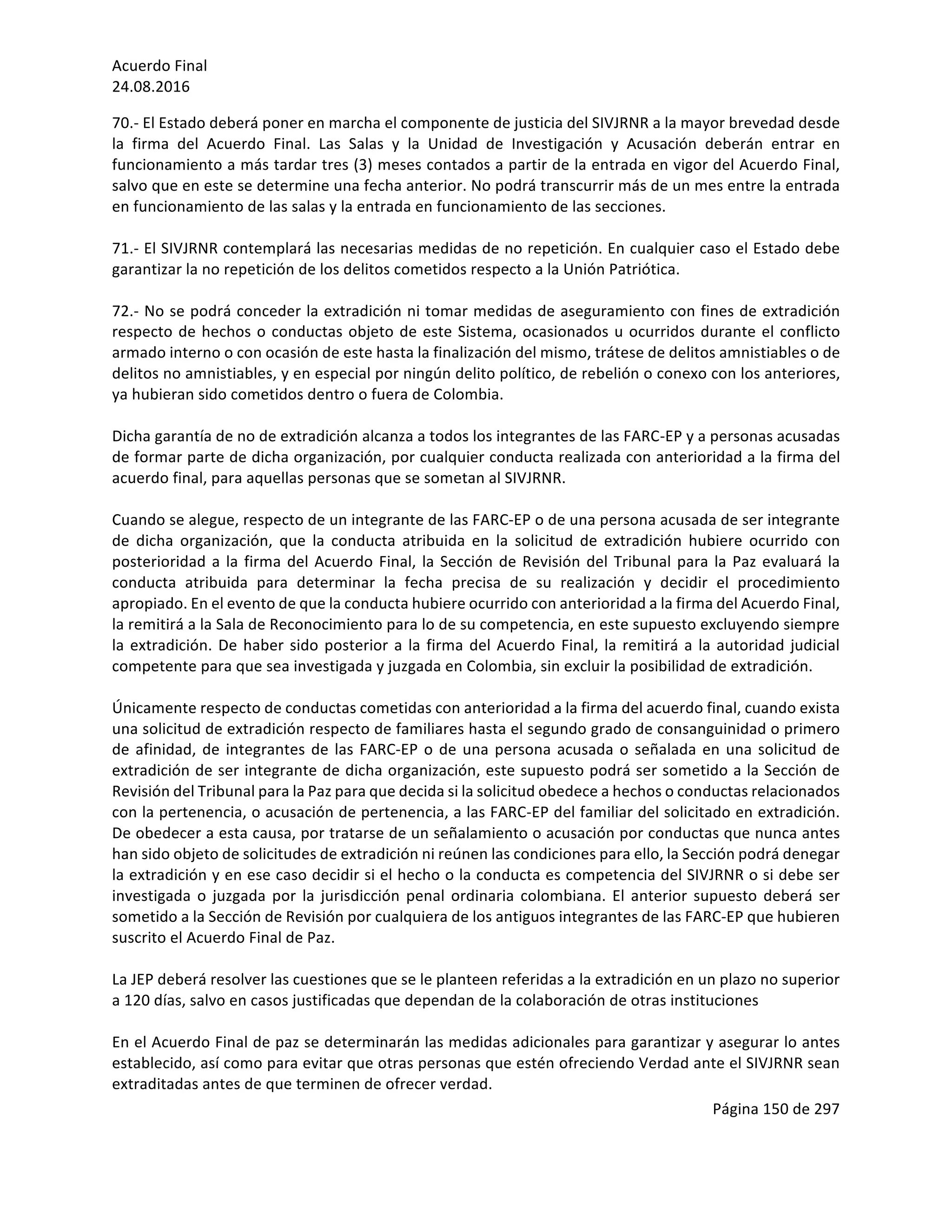 Acuerdo	Final	
24.08.2016	
Página	150	de	297	
	
70.-	El	Estado	deberá	poner	en	marcha	el	componente	de	justicia	del	SIVJRNR	a	la	mayor	brevedad	desde	
la	 firma	 del	 Acuerdo	 Final.	 Las	 Salas	 y	 la	 Unidad	 de	 Investigación	 y	 Acusación	 deberán	 entrar	 en	
funcionamiento	a	más	tardar	tres	(3)	meses	contados	a	partir	de	la	entrada	en	vigor	del	Acuerdo	Final,	
salvo	que	en	este	se	determine	una	fecha	anterior.	No	podrá	transcurrir	más	de	un	mes	entre	la	entrada	
en	funcionamiento	de	las	salas	y	la	entrada	en	funcionamiento	de	las	secciones.	
	
71.-	El	SIVJRNR	contemplará	las	necesarias	medidas	de	no	repetición.	En	cualquier	caso	el	Estado	debe	
garantizar	la	no	repetición	de	los	delitos	cometidos	respecto	a	la	Unión	Patriótica.	
	
72.-	No	se	podrá	conceder	la	extradición	ni	tomar	medidas	de	aseguramiento	con	fines	de	extradición	
respecto	de	hechos	o	conductas	objeto	de	este	Sistema,	ocasionados	u	ocurridos	durante	el	conflicto	
armado	interno	o	con	ocasión	de	este	hasta	la	finalización	del	mismo,	trátese	de	delitos	amnistiables	o	de	
delitos	no	amnistiables,	y	en	especial	por	ningún	delito	político,	de	rebelión	o	conexo	con	los	anteriores,	
ya	hubieran	sido	cometidos	dentro	o	fuera	de	Colombia.	
	
Dicha	garantía	de	no	de	extradición	alcanza	a	todos	los	integrantes	de	las	FARC-EP	y	a	personas	acusadas	
de	formar	parte	de	dicha	organización,	por	cualquier	conducta	realizada	con	anterioridad	a	la	firma	del	
acuerdo	final,	para	aquellas	personas	que	se	sometan	al	SIVJRNR.		
	
Cuando	se	alegue,	respecto	de	un	integrante	de	las	FARC-EP	o	de	una	persona	acusada	de	ser	integrante	
de	 dicha	 organización,	 que	 la	 conducta	 atribuida	 en	 la	 solicitud	 de	 extradición	 hubiere	 ocurrido	 con	
posterioridad	a	la	firma	del	Acuerdo	Final,	la	Sección	de	Revisión	del	Tribunal	para	la	Paz	evaluará	la	
conducta	 atribuida	 para	 determinar	 la	 fecha	 precisa	 de	 su	 realización	 y	 decidir	 el	 procedimiento	
apropiado.	En	el	evento	de	que	la	conducta	hubiere	ocurrido	con	anterioridad	a	la	firma	del	Acuerdo	Final,	
la	remitirá	a	la	Sala	de	Reconocimiento	para	lo	de	su	competencia,	en	este	supuesto	excluyendo	siempre	
la	extradición.	De	haber	sido	posterior	a	la	firma	del	Acuerdo	Final,	la	remitirá	a	la	autoridad	judicial	
competente	para	que	sea	investigada	y	juzgada	en	Colombia,	sin	excluir	la	posibilidad	de	extradición.	
	
Únicamente	respecto	de	conductas	cometidas	con	anterioridad	a	la	firma	del	acuerdo	final,	cuando	exista	
una	solicitud	de	extradición	respecto	de	familiares	hasta	el	segundo	grado	de	consanguinidad	o	primero	
de	afinidad,	de	integrantes	de	las	FARC-EP	o	de	una	persona	acusada	o	señalada	en	una	solicitud	de	
extradición	de	ser	integrante	de	dicha	organización,	este	supuesto	podrá	ser	sometido	a	la	Sección	de	
Revisión	del	Tribunal	para	la	Paz	para	que	decida	si	la	solicitud	obedece	a	hechos	o	conductas	relacionados	
con	la	pertenencia,	o	acusación	de	pertenencia,	a	las	FARC-EP	del	familiar	del	solicitado	en	extradición.	
De	obedecer	a	esta	causa,	por	tratarse	de	un	señalamiento	o	acusación	por	conductas	que	nunca	antes	
han	sido	objeto	de	solicitudes	de	extradición	ni	reúnen	las	condiciones	para	ello,	la	Sección	podrá	denegar	
la	extradición	y	en	ese	caso	decidir	si	el	hecho	o	la	conducta	es	competencia	del	SIVJRNR	o	si	debe	ser	
investigada	o	juzgada	por	la	jurisdicción	penal	ordinaria	colombiana.	El	anterior	supuesto	deberá	ser	
sometido	a	la	Sección	de	Revisión	por	cualquiera	de	los	antiguos	integrantes	de	las	FARC-EP	que	hubieren	
suscrito	el	Acuerdo	Final	de	Paz.	
	
La	JEP	deberá	resolver	las	cuestiones	que	se	le	planteen	referidas	a	la	extradición	en	un	plazo	no	superior	
a	120	días,	salvo	en	casos	justificadas	que	dependan	de	la	colaboración	de	otras	instituciones	
	
En	el	Acuerdo	Final	de	paz	se	determinarán	las	medidas	adicionales	para	garantizar	y	asegurar	lo	antes	
establecido,	así	como	para	evitar	que	otras	personas	que	estén	ofreciendo	Verdad	ante	el	SIVJRNR	sean	
extraditadas	antes	de	que	terminen	de	ofrecer	verdad.	
 